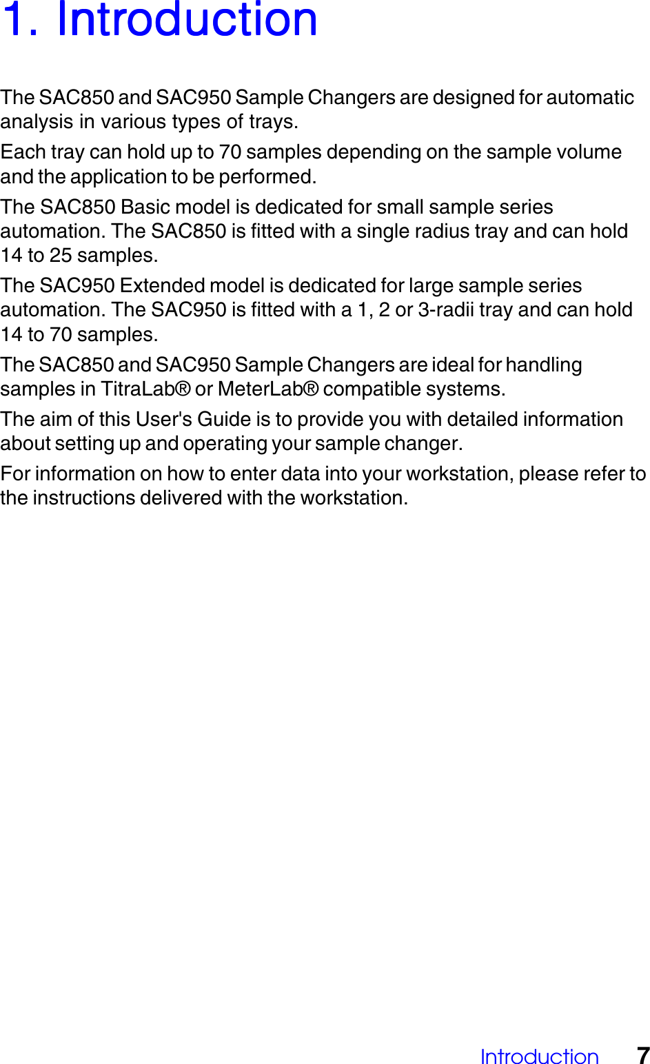 Introduction 71. Intr1. Intr1. Intr1. Intr1. IntroductionoductionoductionoductionoductionThe SAC850 and SAC950 Sample Changers are designed for automaticanalysis in various types of trays.Each tray can hold up to 70 samples depending on the sample volumeand the application to be performed.The SAC850 Basic model is dedicated for small sample seriesautomation. The SAC850 is fitted with a single radius tray and can hold14 to 25 samples.The SAC950 Extended model is dedicated for large sample seriesautomation. The SAC950 is fitted with a 1, 2 or 3-radii tray and can hold14 to 70 samples.The SAC850 and SAC950 Sample Changers are ideal for handlingsamples in TitraLab&reg; or MeterLab&reg; compatible systems.The aim of this User's Guide is to provide you with detailed informationabout setting up and operating your sample changer.For information on how to enter data into your workstation, please refer tothe instructions delivered with the workstation.