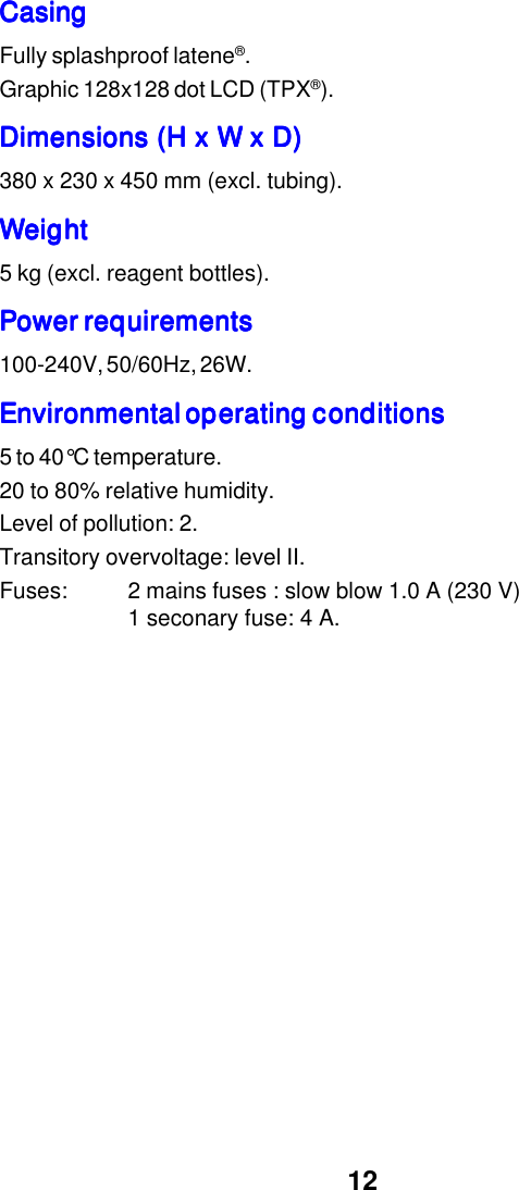 12CasingCasingCasingCasingCasingFully splashproof latene&reg;.Graphic 128x128 dot LCD (TPX&reg;).Dimensions (H x W x D)Dimensions (H x W x D)Dimensions (H x W x D)Dimensions (H x W x D)Dimensions (H x W x D)380 x 230 x 450 mm (excl. tubing).WeightWeightWeightWeightWeight5 kg (excl. reagent bottles).Power requirementsPower requirementsPower requirementsPower requirementsPower requirements100-240V, 50/60Hz, 26W.Environmental operating conditionsEnvironmental operating conditionsEnvironmental operating conditionsEnvironmental operating conditionsEnvironmental operating conditions5 to 40&deg;C temperature.20 to 80% relative humidity.Level of pollution: 2.Transitory overvoltage: level II.Fuses: 2 mains fuses : slow blow 1.0 A (230 V)1 seconary fuse: 4 A.