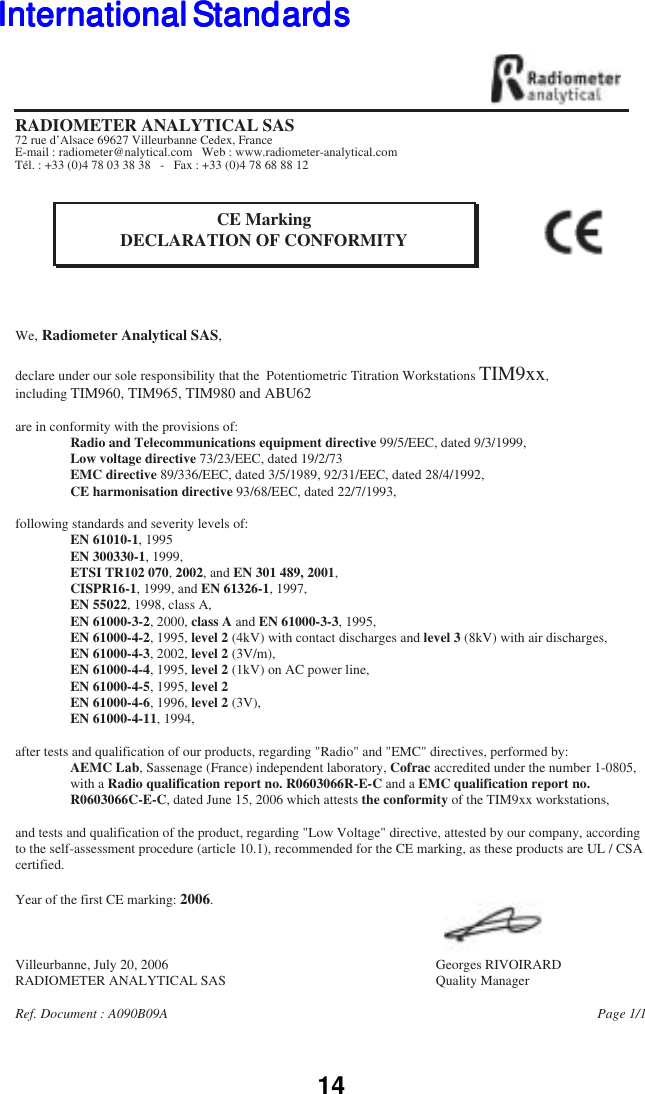 14We, Radiometer Analytical SAS,declare under our sole responsibility that the  Potentiometric Titration Workstations TIM9xx,including TIM960, TIM965, TIM980 and ABU62are in conformity with the provisions of:                Radio and Telecommunications equipment directive 99/5/EEC, dated 9/3/1999,                Low voltage directive 73/23/EEC, dated 19/2/73                EMC directive 89/336/EEC, dated 3/5/1989, 92/31/EEC, dated 28/4/1992,                 CE harmonisation directive 93/68/EEC, dated 22/7/1993,following standards and severity levels of:                EN 61010-1, 1995                EN 300330-1, 1999,                ETSI TR102 070, 2002, and EN 301 489, 2001,                CISPR16-1, 1999, and EN 61326-1, 1997,                EN 55022, 1998, class A,                EN 61000-3-2, 2000, class A and EN 61000-3-3, 1995,                EN 61000-4-2, 1995, level 2 (4kV) with contact discharges and level 3 (8kV) with air discharges,                EN 61000-4-3, 2002, level 2 (3V/m),                 EN 61000-4-4, 1995, level 2 (1kV) on AC power line,                EN 61000-4-5, 1995, level 2                EN 61000-4-6, 1996, level 2 (3V),                 EN 61000-4-11, 1994,after tests and qualification of our products, regarding "Radio" and "EMC" directives, performed by:                AEMC Lab, Sassenage (France) independent laboratory, Cofrac accredited under the number 1-0805,                  with a Radio qualification report no. R0603066R-E-C and a EMC qualification report no.                  R0603066C-E-C, dated June 15, 2006 which attests the conformity of the TIM9xx workstations, and tests and qualification of the product, regarding "Low Voltage" directive, attested by our company, according  to the self-assessment procedure (article 10.1), recommended for the CE marking, as these products are UL / CSA certified.Year of the first CE marking: 2006.Villeurbanne, July 20, 2006        Georges RIVOIRARDRADIOMETER ANALYTICAL SAS        Quality ManagerRef. Document : A090B09A                                                 Page 1/1RADIOMETER ANALYTICAL SAS72 rue d&rsquo;Alsace 69627 Villeurbanne Cedex, FranceE-mail : radiometer@nalytical.com   Web : www.radiometer-analytical.comT&eacute;l. : +33 (0)4 78 03 38 38   -   Fax : +33 (0)4 78 68 88 12CE MarkingDECLARATION OF CONFORMITYInternational StandardsInternational StandardsInternational StandardsInternational StandardsInternational Standards