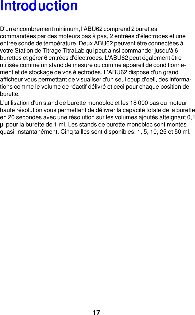 17IntrIntrIntrIntrIntroductionoductionoductionoductionoductionD'un encombrement minimum, l'ABU62 comprend 2 burettescommand&eacute;es par des moteurs pas &agrave; pas, 2 entr&eacute;es d'&eacute;lectrodes et uneentr&eacute;e sonde de temp&eacute;rature. Deux ABU62 peuvent &ecirc;tre connect&eacute;es &agrave;votre Station de Titrage TitraLab qui peut ainsi commander jusqu'&agrave; 6burettes et g&eacute;rer 6 entr&eacute;es d'&eacute;lectrodes. L'ABU62 peut &eacute;galement &ecirc;treutilis&eacute;e comme un stand de mesure ou comme appareil de conditionne-ment et de stockage de vos &eacute;lectrodes. L'ABU62 dispose d'un grandafficheur vous permettant de visualiser d'un seul coup d'oeil, des informa-tions comme le volume de r&eacute;actif d&eacute;livr&eacute; et ceci pour chaque position deburette.L'utilisation d'un stand de burette monobloc et les 18 000 pas du moteurhaute r&eacute;solution vous permettent de d&eacute;livrer la capacit&eacute; totale de la buretteen 20 secondes avec une r&eacute;solution sur les volumes ajout&eacute;s atteignant 0,1&micro;l pour la burette de 1 ml. Les stands de burette monobloc sont mont&eacute;squasi-instantan&eacute;ment. Cinq tailles sont disponibles: 1, 5, 10, 25 et 50 ml.