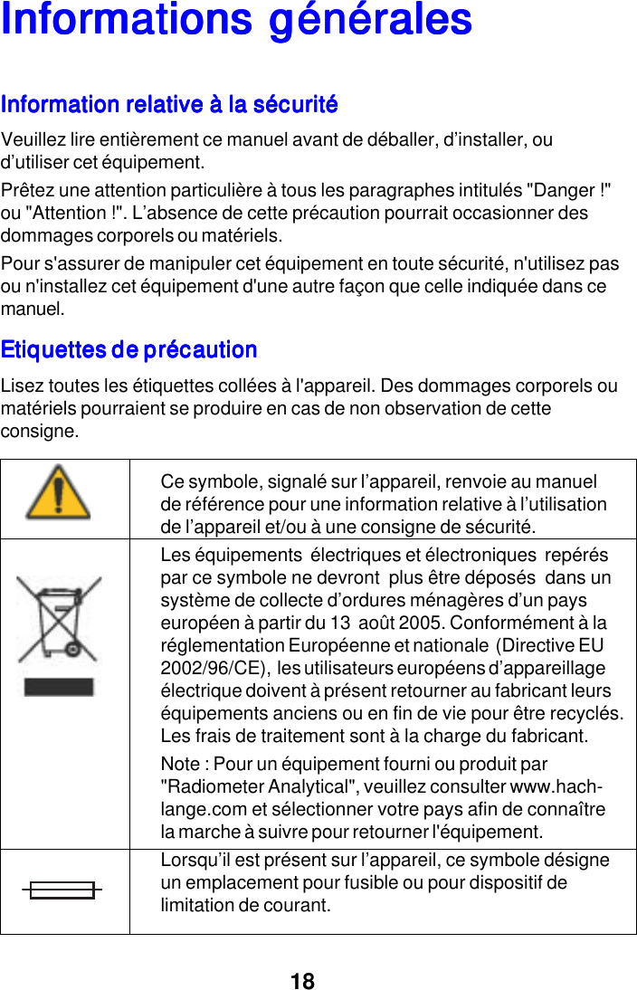18InforInforInforInforInformations g&eacute;n&eacute;ralesmations g&eacute;n&eacute;ralesmations g&eacute;n&eacute;ralesmations g&eacute;n&eacute;ralesmations g&eacute;n&eacute;ralesInformation relative &agrave; la s&eacute;curit&eacute;Information relative &agrave; la s&eacute;curit&eacute;Information relative &agrave; la s&eacute;curit&eacute;Information relative &agrave; la s&eacute;curit&eacute;Information relative &agrave; la s&eacute;curit&eacute;Veuillez lire enti&egrave;rement ce manuel avant de d&eacute;baller, d&rsquo;installer, oud&rsquo;utiliser cet &eacute;quipement.Pr&ecirc;tez une attention particuli&egrave;re &agrave; tous les paragraphes intitul&eacute;s "Danger !"ou "Attention !". L&rsquo;absence de cette pr&eacute;caution pourrait occasionner desdommages corporels ou mat&eacute;riels.Pour s'assurer de manipuler cet &eacute;quipement en toute s&eacute;curit&eacute;, n'utilisez pasou n'installez cet &eacute;quipement d'une autre fa&ccedil;on que celle indiqu&eacute;e dans cemanuel.Etiquettes de pr&eacute;cautionEtiquettes de pr&eacute;cautionEtiquettes de pr&eacute;cautionEtiquettes de pr&eacute;cautionEtiquettes de pr&eacute;cautionLisez toutes les &eacute;tiquettes coll&eacute;es &agrave; l'appareil. Des dommages corporels oumat&eacute;riels pourraient se produire en cas de non observation de cetteconsigne.Ce symbole, signal&eacute; sur l&rsquo;appareil, renvoie au manuelde r&eacute;f&eacute;rence pour une information relative &agrave; l&rsquo;utilisationde l&rsquo;appareil et/ou &agrave; une consigne de s&eacute;curit&eacute;.Les &eacute;quipements  &eacute;lectriques et &eacute;lectroniques  rep&eacute;r&eacute;spar ce symbole ne devront  plus &ecirc;tre d&eacute;pos&eacute;s  dans unsyst&egrave;me de collecte d&rsquo;ordures m&eacute;nag&egrave;res d&rsquo;un payseurop&eacute;en &agrave; partir du 13  ao&ucirc;t 2005. Conform&eacute;ment &agrave; lar&eacute;glementation Europ&eacute;enne et nationale  (Directive EU2002/96/CE),  les utilisateurs europ&eacute;ens d&rsquo;appareillage&eacute;lectrique doivent &agrave; pr&eacute;sent retourner au fabricant leurs&eacute;quipements anciens ou en fin de vie pour &ecirc;tre recycl&eacute;s.Les frais de traitement sont &agrave; la charge du fabricant.Note : Pour un &eacute;quipement fourni ou produit par"Radiometer Analytical", veuillez consulter www.hach-lange.com et s&eacute;lectionner votre pays afin de conna&icirc;trela marche &agrave; suivre pour retourner l'&eacute;quipement.Lorsqu&rsquo;il est pr&eacute;sent sur l&rsquo;appareil, ce symbole d&eacute;signeun emplacement pour fusible ou pour dispositif delimitation de courant.