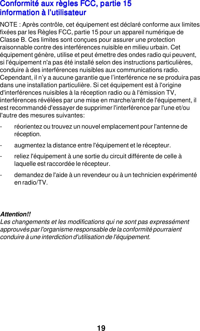19Conformit&eacute; aux r&egrave;gles FCC, partie 15Conformit&eacute; aux r&egrave;gles FCC, partie 15Conformit&eacute; aux r&egrave;gles FCC, partie 15Conformit&eacute; aux r&egrave;gles FCC, partie 15Conformit&eacute; aux r&egrave;gles FCC, partie 15information &agrave; l&rsquo;utilisateurinformation &agrave; l&rsquo;utilisateurinformation &agrave; l&rsquo;utilisateurinformation &agrave; l&rsquo;utilisateurinformation &agrave; l&rsquo;utilisateurNOTE : Apr&egrave;s contr&ocirc;le, cet &eacute;quipement est d&eacute;clar&eacute; conforme aux limitesfix&eacute;es par les R&egrave;gles FCC, partie 15 pour un appareil num&eacute;rique deClasse B. Ces limites sont con&ccedil;ues pour assurer une protectionraisonnable contre des interf&eacute;rences nuisible en milieu urbain. Cet&eacute;quipement g&eacute;n&egrave;re, utilise et peut &eacute;mettre des ondes radio qui peuvent,si l'&eacute;quipement n'a pas &eacute;t&eacute; install&eacute; selon des instructions particuli&egrave;res,conduire &agrave; des interf&eacute;rences nuisibles aux communications radio.Cependant, il n&rsquo;y a aucune garantie que l&rsquo;interf&eacute;rence ne se produira pasdans une installation particuli&egrave;re. Si cet &eacute;quipement est &agrave; l'origined'interf&eacute;rences nuisibles &agrave; la r&eacute;ception radio ou &agrave; l'&eacute;mission TV,interf&eacute;rences r&eacute;v&eacute;l&eacute;es par une mise en marche/arr&ecirc;t de l'&eacute;quipement, ilest recommand&eacute; d'essayer de supprimer l'interf&eacute;rence par l'une et/oul'autre des mesures suivantes:- r&eacute;orientez ou trouvez un nouvel emplacement pour l'antenne der&eacute;ception.- augmentez la distance entre l'&eacute;quipement et le r&eacute;cepteur.- reliez l'&eacute;quipement &agrave; une sortie du circuit diff&eacute;rente de celle &agrave;laquelle est raccord&eacute;e le r&eacute;cepteur.- demandez de l'aide &agrave; un revendeur ou &agrave; un technicien exp&eacute;riment&eacute;en radio/TV.Attention!!Les changements et les modifications qui ne sont pas express&eacute;mentapprouv&eacute;s par l'organisme responsable de la conformit&eacute; pourraientconduire &agrave; une interdiction d'utilisation de l'&eacute;quipement.
