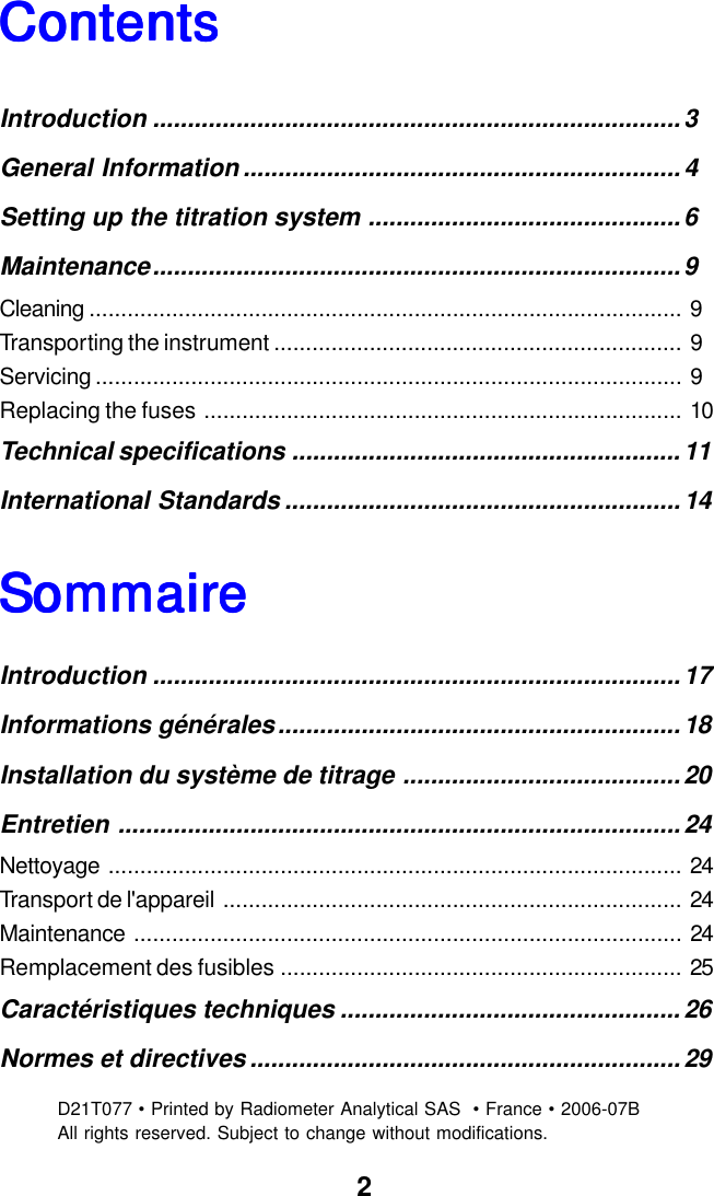 2SommairSommairSommairSommairSommaireeeeeContentsContentsContentsContentsContentsIntroduction ............................................................................3General Information ............................................................... 4Setting up the titration system .............................................6Maintenance............................................................................9Cleaning ............................................................................................. 9Transporting the instrument ................................................................ 9Servicing ............................................................................................ 9Replacing the fuses ........................................................................... 10Technical specifications ........................................................11International Standards .........................................................14Introduction ............................................................................17Informations g&eacute;n&eacute;rales..........................................................18Installation du syst&egrave;me de titrage ........................................ 20Entretien .................................................................................24Nettoyage .......................................................................................... 24Transport de l'appareil ........................................................................ 24Maintenance ...................................................................................... 24Remplacement des fusibles ............................................................... 25Caract&eacute;ristiques techniques .................................................26Normes et directives .............................................................. 29D21T077 &bull; Printed by Radiometer Analytical SAS  &bull; France &bull; 2006-07BAll rights reserved. Subject to change without modifications.