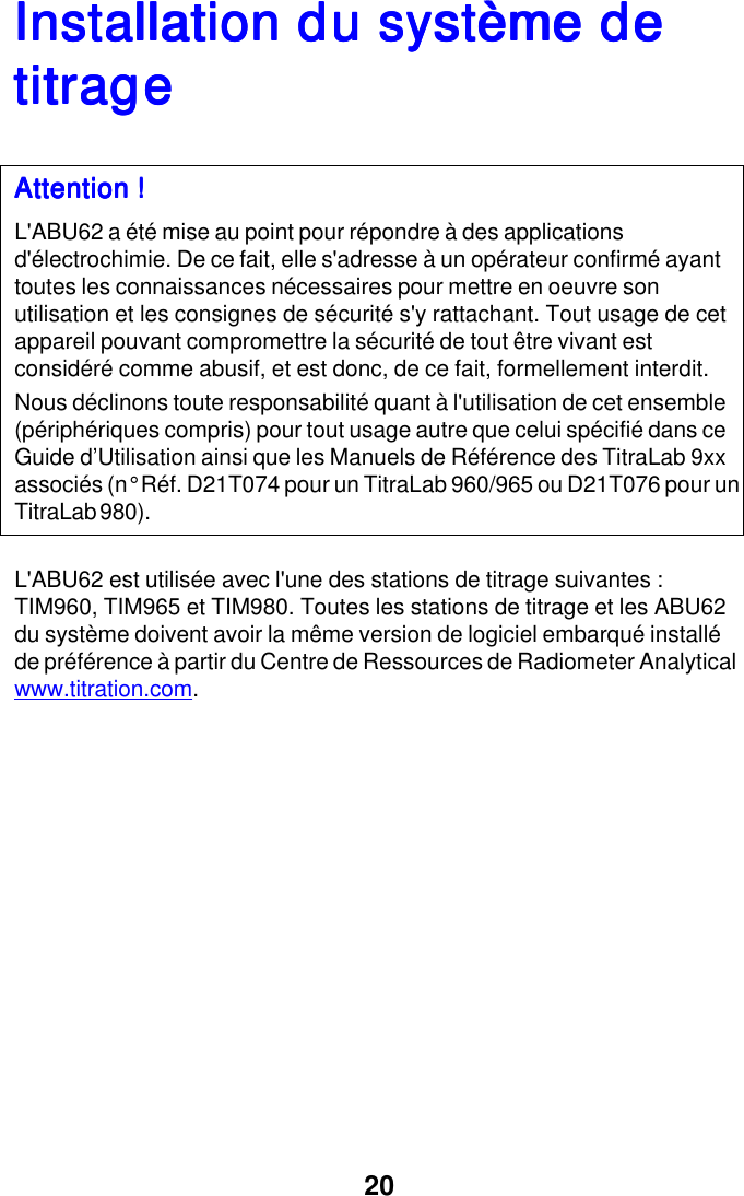20Installation du syst&egrave;me deInstallation du syst&egrave;me deInstallation du syst&egrave;me deInstallation du syst&egrave;me deInstallation du syst&egrave;me detitragetitragetitragetitragetitrageAttention !Attention !Attention !Attention !Attention !L'ABU62 a &eacute;t&eacute; mise au point pour r&eacute;pondre &agrave; des applicationsd'&eacute;lectrochimie. De ce fait, elle s'adresse &agrave; un op&eacute;rateur confirm&eacute; ayanttoutes les connaissances n&eacute;cessaires pour mettre en oeuvre sonutilisation et les consignes de s&eacute;curit&eacute; s'y rattachant. Tout usage de cetappareil pouvant compromettre la s&eacute;curit&eacute; de tout &ecirc;tre vivant estconsid&eacute;r&eacute; comme abusif, et est donc, de ce fait, formellement interdit.Nous d&eacute;clinons toute responsabilit&eacute; quant &agrave; l'utilisation de cet ensemble(p&eacute;riph&eacute;riques compris) pour tout usage autre que celui sp&eacute;cifi&eacute; dans ceGuide d&rsquo;Utilisation ainsi que les Manuels de R&eacute;f&eacute;rence des TitraLab 9xxassoci&eacute;s (n&deg; R&eacute;f. D21T074 pour un TitraLab 960/965 ou D21T076 pour unTitraLab 980).L'ABU62 est utilis&eacute;e avec l'une des stations de titrage suivantes :TIM960, TIM965 et TIM980. Toutes les stations de titrage et les ABU62du syst&egrave;me doivent avoir la m&ecirc;me version de logiciel embarqu&eacute; install&eacute;de pr&eacute;f&eacute;rence &agrave; partir du Centre de Ressources de Radiometer Analyticalwww.titration.com.