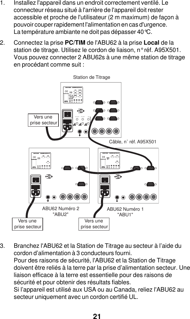 211. Installez l'appareil dans un endroit correctement ventil&eacute;. Leconnecteur r&eacute;seau situ&eacute; &agrave; l'arri&egrave;re de l'appareil doit resteraccessible et proche de l'utilisateur (2 m maximum) de fa&ccedil;on &agrave;pouvoir couper rapidement l'alimentation en cas d'urgence.La temp&eacute;rature ambiante ne doit pas d&eacute;passer 40&deg;C.2. Connectez la prise PC/TIM de l'ABU62 &agrave; la prise Local de lastation de titrage. Utilisez le cordon de liaison, n&deg; r&eacute;f. A95X501.Vous pouvez connecter 2 ABU62s &agrave; une m&ecirc;me station de titrageen proc&eacute;dant comme suit :3. Branchez l'ABU62 et la Station de Titrage au secteur &agrave; l&rsquo;aide ducordon d&rsquo;alimentation &agrave; 3 conducteurs fourni.Pour des raisons de s&eacute;curit&eacute;, l'ABU62 et la Station de Titragedoivent &ecirc;tre reli&eacute;s &agrave; la terre par la prise d&rsquo;alimentation secteur. Uneliaison efficace &agrave; la terre est essentielle pour des raisons des&eacute;curit&eacute; et pour obtenir des r&eacute;sultats fiables.Si l&rsquo;appareil est utilis&eacute; aux USA ou au Canada, reliez l'ABU62 ausecteur uniquement avec un cordon certifi&eacute; UL.IO5V OUT12V OUT INIOStation de TitrageABU62 Num&eacute;ro 2         "ABU2" ABU62 Num&eacute;ro 1         "ABU1"C&acirc;ble, n˚ r&eacute;f. A95X501E1E1E2E2TEMPTEMPGNDGNDPROPELLERPROPELLER90-26490-264Vacac47-6347-63Hz 115Hz 115VAVAPC/TIMPC/TIMAUX.AUX.MADE IN FRANCEMADE IN FRANCERADIOMETER ANALYTICAL SASRADIOMETER ANALYTICAL SASREFREFPt-PtPt-PtSLAVESLAVELINE FUSE T1A L250VLINE FUSE T1A L250VE1E2TEMPGNDPROPELLER90-264VacVacVc47-63Hz 115VAPC/TIMAUX.MADE IN FRANCERADIOMETER ANALYTICAL SASREFPt-PtSLAVELINE FUSE T1A L250VE1E1E2E2TEMPTEMPGNDGNDPROPELLERPROPELLER5V OUTV OUT1212V OUTV OUTININTTLTTL90-26490-264Vacac47-6347-63Hz 115Hz 115VAVAPC/PRINTERPC/PRINTERBALANCEBALANCELOCALLOCALSAC80/90SAC80/90AUX.AUX.MADE IN FRANCEMADE IN FRANCERADIOMETER ANALYTICAL SASRADIOMETER ANALYTICAL SASREFREFPt-PtPt-PtSLAVESLAVELINE FUSE T1A L250VLINE FUSE T1A L250VVers une  prise secteurVers une  prise secteur Vers une  prise secteur
