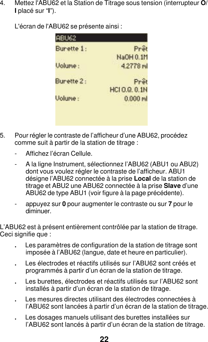 224. Mettez l'ABU62 et la Station de Titrage sous tension (interrupteur O/I plac&eacute; sur &ldquo;I&rdquo;).L'&eacute;cran de l'ABU62 se pr&eacute;sente ainsi :5. Pour r&eacute;gler le contraste de l&rsquo;afficheur d&rsquo;une ABU62, proc&eacute;dezcomme suit &agrave; partir de la station de titrage :- Affichez l&rsquo;&eacute;cran Cellule.- A la ligne Instrument, s&eacute;lectionnez l&rsquo;ABU62 (ABU1 ou ABU2)dont vous voulez r&eacute;gler le contraste de l&rsquo;afficheur. ABU1d&eacute;signe l&rsquo;ABU62 connect&eacute;e &agrave; la prise Local de la station detitrage et ABU2 une ABU62 connect&eacute;e &agrave; la prise Slave d&rsquo;uneABU62 de type ABU1 (voir figure &agrave; la page pr&eacute;c&eacute;dente).- appuyez sur 0 pour augmenter le contraste ou sur 7 pour lediminuer.L&rsquo;ABU62 est &agrave; pr&eacute;sent enti&egrave;rement contr&ocirc;l&eacute;e par la station de titrage.Ceci signifie que :.Les param&egrave;tres de configuration de la station de titrage sontimpos&eacute;e &agrave; l&rsquo;ABU62 (langue, date et heure en particulier)..Les &eacute;lectrodes et r&eacute;actifs utilis&eacute;s sur l&rsquo;ABU62 sont cr&eacute;&eacute;s etprogramm&eacute;s &agrave; partir d&rsquo;un &eacute;cran de la station de titrage..Les burettes, &eacute;lectrodes et r&eacute;actifs utilis&eacute;s sur l&rsquo;ABU62 sontinstall&eacute;s &agrave; partir d&rsquo;un &eacute;cran de la station de titrage..Les mesures directes utilisant des &eacute;lectrodes connect&eacute;es &agrave;l&rsquo;ABU62 sont lanc&eacute;es &agrave; partir d&rsquo;un &eacute;cran de la station de titrage..Les dosages manuels utilisant des burettes install&eacute;es surl&rsquo;ABU62 sont lanc&eacute;s &agrave; partir d&rsquo;un &eacute;cran de la station de titrage.