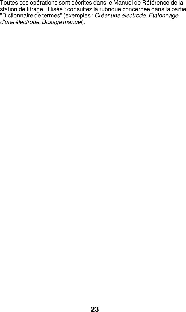 23Toutes ces op&eacute;rations sont d&eacute;crites dans le Manuel de R&eacute;f&eacute;rence de lastation de titrage utilis&eacute;e : consultez la rubrique concern&eacute;e dans la partie"Dictionnaire de termes" (exemples : Cr&eacute;er une &eacute;lectrode, Etalonnaged'une &eacute;lectrode, Dosage manuel).