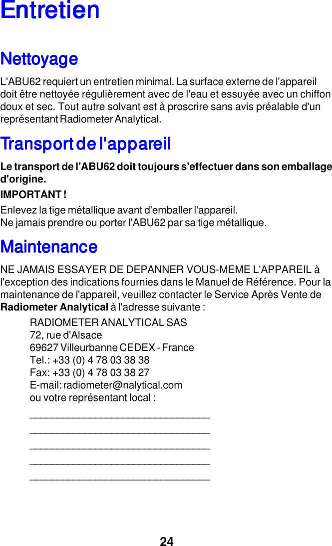 24EntrEntrEntrEntrEntretienetienetienetienetienNettoyageNettoyageNettoyageNettoyageNettoyageL'ABU62 requiert un entretien minimal. La surface externe de l'appareildoit &ecirc;tre nettoy&eacute;e r&eacute;guli&egrave;rement avec de l'eau et essuy&eacute;e avec un chiffondoux et sec. Tout autre solvant est &agrave; proscrire sans avis pr&eacute;alable d'unrepr&eacute;sentant Radiometer Analytical.TTTTTransporransporransporransporransport de l'appart de l'appart de l'appart de l'appart de l'appareileileileileilLe transport de l'ABU62 doit toujours s'effectuer dans son emballaged'origine.IMPORTANT !Enlevez la tige m&eacute;tallique avant d'emballer l'appareil.Ne jamais prendre ou porter l'ABU62 par sa tige m&eacute;tallique.MaintenanceMaintenanceMaintenanceMaintenanceMaintenanceNE JAMAIS ESSAYER DE DEPANNER VOUS-MEME L'APPAREIL &agrave;l'exception des indications fournies dans le Manuel de R&eacute;f&eacute;rence. Pour lamaintenance de l'appareil, veuillez contacter le Service Apr&egrave;s Vente deRadiometer Analytical &agrave; l'adresse suivante :RADIOMETER ANALYTICAL SAS72, rue d'Alsace69627 Villeurbanne CEDEX - FranceTel.: +33 (0) 4 78 03 38 38Fax: +33 (0) 4 78 03 38 27E-mail: radiometer@nalytical.comou votre repr&eacute;sentant local :_____________________________________________________________________________________________________________________________________________________________________