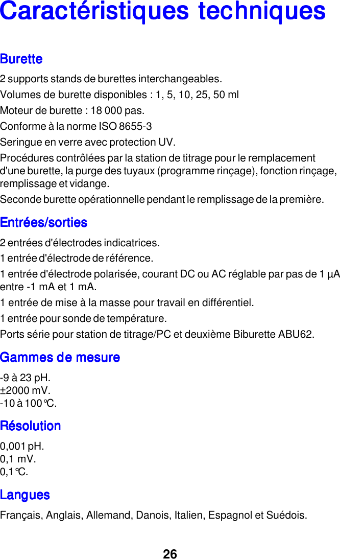 26Caract&eacute;ristiques techniquesCaract&eacute;ristiques techniquesCaract&eacute;ristiques techniquesCaract&eacute;ristiques techniquesCaract&eacute;ristiques techniquesBuretteBuretteBuretteBuretteBurette2 supports stands de burettes interchangeables.Volumes de burette disponibles : 1, 5, 10, 25, 50 mlMoteur de burette : 18 000 pas.Conforme &agrave; la norme ISO 8655-3Seringue en verre avec protection UV.Proc&eacute;dures contr&ocirc;l&eacute;es par la station de titrage pour le remplacementd'une burette, la purge des tuyaux (programme rin&ccedil;age), fonction rin&ccedil;age,remplissage et vidange.Seconde burette op&eacute;rationnelle pendant le remplissage de la premi&egrave;re.Entr&eacute;es/sortiesEntr&eacute;es/sortiesEntr&eacute;es/sortiesEntr&eacute;es/sortiesEntr&eacute;es/sorties2 entr&eacute;es d'&eacute;lectrodes indicatrices.1 entr&eacute;e d'&eacute;lectrode de r&eacute;f&eacute;rence.1 entr&eacute;e d'&eacute;lectrode polaris&eacute;e, courant DC ou AC r&eacute;glable par pas de 1 &micro;Aentre -1 mA et 1 mA.1 entr&eacute;e de mise &agrave; la masse pour travail en diff&eacute;rentiel.1 entr&eacute;e pour sonde de temp&eacute;rature.Ports s&eacute;rie pour station de titrage/PC et deuxi&egrave;me Biburette ABU62.Gammes de mesureGammes de mesureGammes de mesureGammes de mesureGammes de mesure-9 &agrave; 23 pH.&plusmn;2000 mV.-10 &agrave; 100&deg;C.R&eacute;solutionR&eacute;solutionR&eacute;solutionR&eacute;solutionR&eacute;solution0,001 pH.0,1 mV.0,1&deg;C.LanguesLanguesLanguesLanguesLanguesFran&ccedil;ais, Anglais, Allemand, Danois, Italien, Espagnol et Su&eacute;dois.