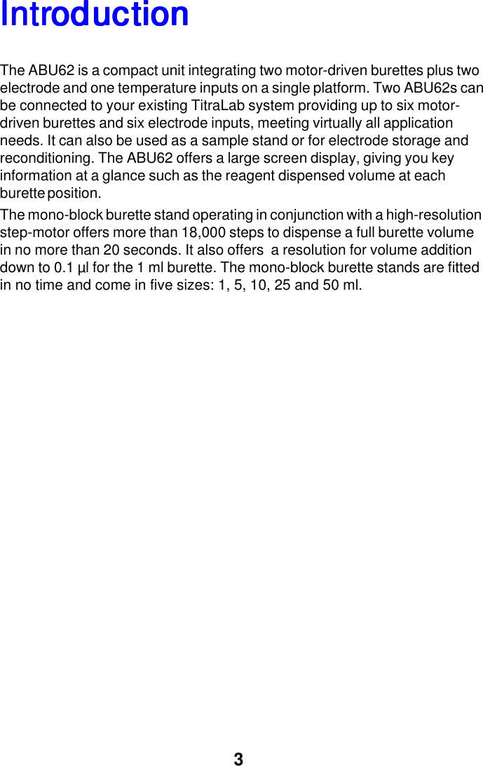 3IntrIntrIntrIntrIntroductionoductionoductionoductionoductionThe ABU62 is a compact unit integrating two motor-driven burettes plus twoelectrode and one temperature inputs on a single platform. Two ABU62s canbe connected to your existing TitraLab system providing up to six motor-driven burettes and six electrode inputs, meeting virtually all applicationneeds. It can also be used as a sample stand or for electrode storage andreconditioning. The ABU62 offers a large screen display, giving you keyinformation at a glance such as the reagent dispensed volume at eachburette position.The mono-block burette stand operating in conjunction with a high-resolutionstep-motor offers more than 18,000 steps to dispense a full burette volumein no more than 20 seconds. It also offers  a resolution for volume additiondown to 0.1 &micro;l for the 1 ml burette. The mono-block burette stands are fittedin no time and come in five sizes: 1, 5, 10, 25 and 50 ml.