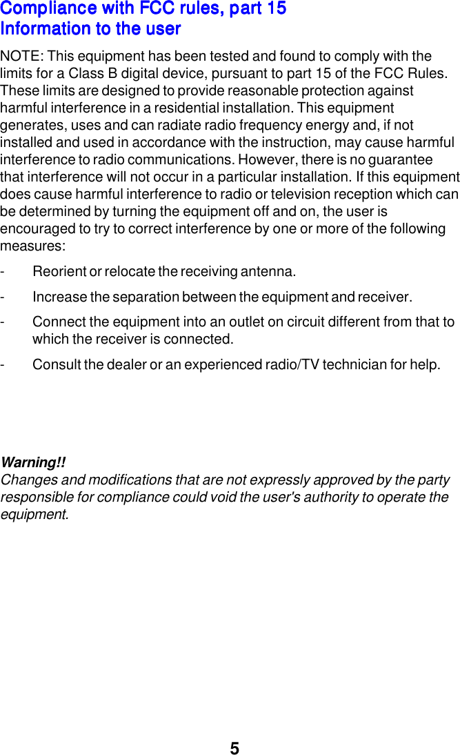 5Compliance with FCC rules, part 15Compliance with FCC rules, part 15Compliance with FCC rules, part 15Compliance with FCC rules, part 15Compliance with FCC rules, part 15Information to the userInformation to the userInformation to the userInformation to the userInformation to the userNOTE: This equipment has been tested and found to comply with thelimits for a Class B digital device, pursuant to part 15 of the FCC Rules.These limits are designed to provide reasonable protection againstharmful interference in a residential installation. This equipmentgenerates, uses and can radiate radio frequency energy and, if notinstalled and used in accordance with the instruction, may cause harmfulinterference to radio communications. However, there is no guaranteethat interference will not occur in a particular installation. If this equipmentdoes cause harmful interference to radio or television reception which canbe determined by turning the equipment off and on, the user isencouraged to try to correct interference by one or more of the followingmeasures:- Reorient or relocate the receiving antenna.- Increase the separation between the equipment and receiver.- Connect the equipment into an outlet on circuit different from that towhich the receiver is connected.- Consult the dealer or an experienced radio/TV technician for help.Warning!!Changes and modifications that are not expressly approved by the partyresponsible for compliance could void the user's authority to operate theequipment.