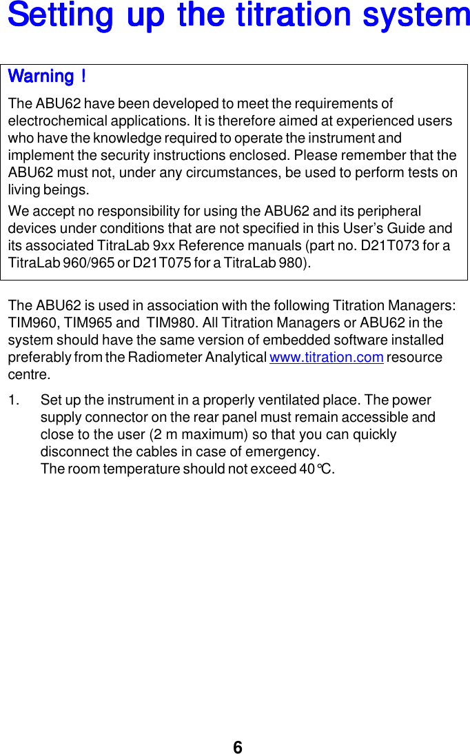 6Setting up the titration systemSetting up the titration systemSetting up the titration systemSetting up the titration systemSetting up the titration systemWarning !Warning !Warning !Warning !Warning !The ABU62 have been developed to meet the requirements ofelectrochemical applications. It is therefore aimed at experienced userswho have the knowledge required to operate the instrument andimplement the security instructions enclosed. Please remember that theABU62 must not, under any circumstances, be used to perform tests onliving beings.We accept no responsibility for using the ABU62 and its peripheraldevices under conditions that are not specified in this User&rsquo;s Guide andits associated TitraLab 9xx Reference manuals (part no. D21T073 for aTitraLab 960/965 or D21T075 for a TitraLab 980).The ABU62 is used in association with the following Titration Managers:TIM960, TIM965 and  TIM980. All Titration Managers or ABU62 in thesystem should have the same version of embedded software installedpreferably from the Radiometer Analytical www.titration.com resourcecentre.1. Set up the instrument in a properly ventilated place. The powersupply connector on the rear panel must remain accessible andclose to the user (2 m maximum) so that you can quicklydisconnect the cables in case of emergency.The room temperature should not exceed 40&deg;C.