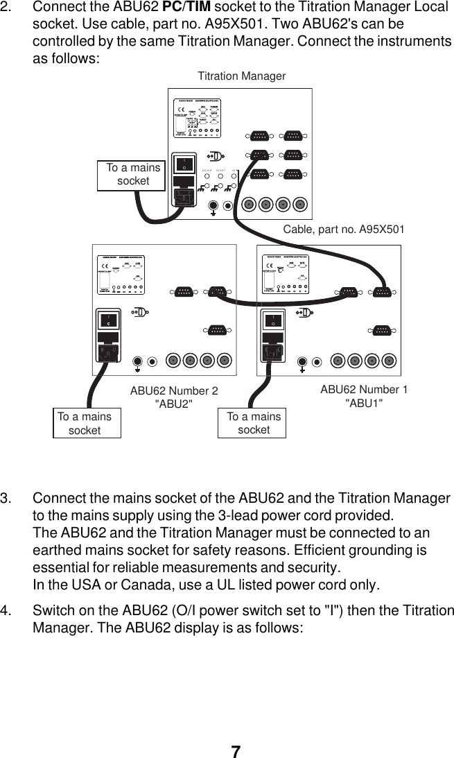 72. Connect the ABU62 PC/TIM socket to the Titration Manager Localsocket. Use cable, part no. A95X501. Two ABU62's can becontrolled by the same Titration Manager. Connect the instrumentsas follows:3. Connect the mains socket of the ABU62 and the Titration Managerto the mains supply using the 3-lead power cord provided.The ABU62 and the Titration Manager must be connected to anearthed mains socket for safety reasons. Efficient grounding isessential for reliable measurements and security.In the USA or Canada, use a UL listed power cord only.4. Switch on the ABU62 (O/I power switch set to "I") then the TitrationManager. The ABU62 display is as follows:IO5V OUT12V OUT INIOTitration ManagerABU62 Number 2         "ABU2"To a mains socketTo a mains socketABU62 Number 1        "ABU1"Cable, part no. A95X501E1E1E2E2TEMPTEMPGNDGNDPROPELLERPROPELLER90-26490-264Vacac47-6347-63Hz 115Hz 115VAVAPC/TIMPC/TIMAUX.AUX.MADE IN FRANCEMADE IN FRANCERADIOMETER ANALYTICAL SASRADIOMETER ANALYTICAL SASREFREFPt-PtPt-PtSLAVESLAVELINE FUSE T1A L250VLINE FUSE T1A L250VE1E2TEMPGNDPROPELLER90-264VacVacVc47-63Hz 115VAPC/TIMAUX.MADE IN FRANCERADIOMETER ANALYTICAL SASREFPt-PtSLAVELINE FUSE T1A L250VE1E1E2E2TEMPTEMPGNDGNDPROPELLERPROPELLER5V OUTV OUT1212V OUTV OUTININTTLTTL90-26490-264Vacac47-6347-63Hz 115Hz 115VAVAPC/PRINTERPC/PRINTERBALANCEBALANCELOCALLOCALSAC80/90SAC80/90AUX.AUX.MADE IN FRANCEMADE IN FRANCERADIOMETER ANALYTICAL SASRADIOMETER ANALYTICAL SASREFREFPt-PtPt-PtSLAVESLAVELINE FUSE T1A L250VLINE FUSE T1A L250VTo a mains socket