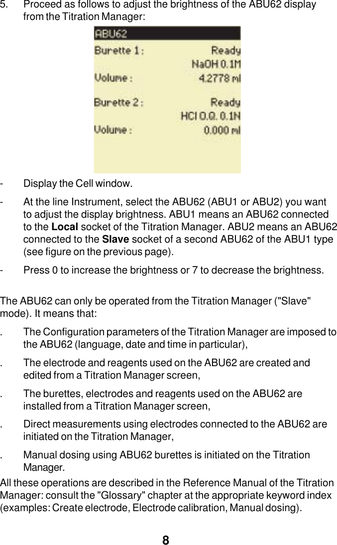 85. Proceed as follows to adjust the brightness of the ABU62 displayfrom the Titration Manager:- Display the Cell window.- At the line Instrument, select the ABU62 (ABU1 or ABU2) you wantto adjust the display brightness. ABU1 means an ABU62 connectedto the Local socket of the Titration Manager. ABU2 means an ABU62connected to the Slave socket of a second ABU62 of the ABU1 type(see figure on the previous page).- Press 0 to increase the brightness or 7 to decrease the brightness.The ABU62 can only be operated from the Titration Manager ("Slave"mode). It means that:. The Configuration parameters of the Titration Manager are imposed tothe ABU62 (language, date and time in particular),. The electrode and reagents used on the ABU62 are created andedited from a Titration Manager screen,. The burettes, electrodes and reagents used on the ABU62 areinstalled from a Titration Manager screen,. Direct measurements using electrodes connected to the ABU62 areinitiated on the Titration Manager,. Manual dosing using ABU62 burettes is initiated on the TitrationManager.All these operations are described in the Reference Manual of the TitrationManager: consult the "Glossary" chapter at the appropriate keyword index(examples: Create electrode, Electrode calibration, Manual dosing).