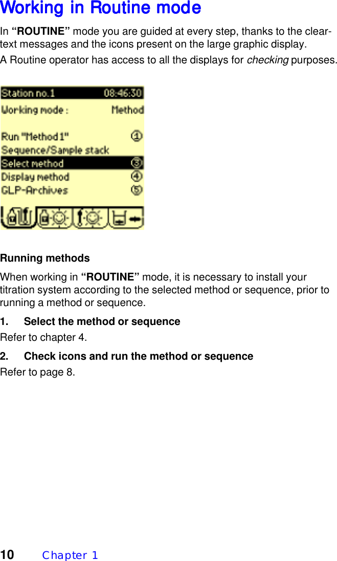 10 Chapter  1WWWWWorking in Routine modeorking in Routine modeorking in Routine modeorking in Routine modeorking in Routine modeIn &ldquo;ROUTINE&rdquo; mode you are guided at every step, thanks to the clear-text messages and the icons present on the large graphic display.A Routine operator has access to all the displays for checking purposes.Running methodsWhen working in &ldquo;ROUTINE&rdquo; mode, it is necessary to install yourtitration system according to the selected method or sequence, prior torunning a method or sequence.1. Select the method or sequenceRefer to chapter 4.2. Check icons and run the method or sequenceRefer to page 8.