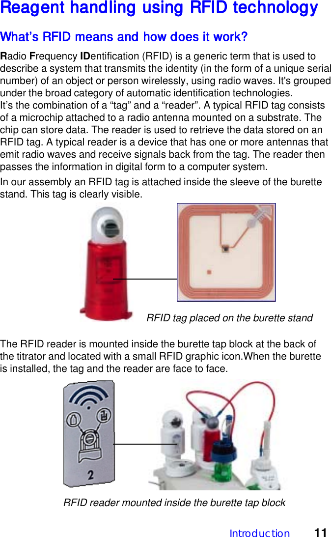 Introduction 11Reagent handling using RFID technologyReagent handling using RFID technologyReagent handling using RFID technologyReagent handling using RFID technologyReagent handling using RFID technologyWhat&rsquo;s RFID means and how does it work?What&rsquo;s RFID means and how does it work?What&rsquo;s RFID means and how does it work?What&rsquo;s RFID means and how does it work?What&rsquo;s RFID means and how does it work?Radio Frequency IDentification (RFID) is a generic term that is used todescribe a system that transmits the identity (in the form of a unique serialnumber) of an object or person wirelessly, using radio waves. It's groupedunder the broad category of automatic identification technologies.It&rsquo;s the combination of a &ldquo;tag&rdquo; and a &ldquo;reader&rdquo;. A typical RFID tag consistsof a microchip attached to a radio antenna mounted on a substrate. Thechip can store data. The reader is used to retrieve the data stored on anRFID tag. A typical reader is a device that has one or more antennas thatemit radio waves and receive signals back from the tag. The reader thenpasses the information in digital form to a computer system.In our assembly an RFID tag is attached inside the sleeve of the burettestand. This tag is clearly visible.The RFID reader is mounted inside the burette tap block at the back ofthe titrator and located with a small RFID graphic icon.When the buretteis installed, the tag and the reader are face to face.RFID tag placed on the burette standRFID reader mounted inside the burette tap block