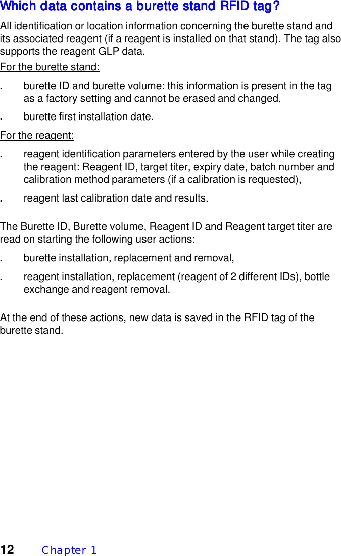 12 Chapter  1Which data contains a burette stand RFID tag?Which data contains a burette stand RFID tag?Which data contains a burette stand RFID tag?Which data contains a burette stand RFID tag?Which data contains a burette stand RFID tag?All identification or location information concerning the burette stand andits associated reagent (if a reagent is installed on that stand). The tag alsosupports the reagent GLP data.For the burette stand:.burette ID and burette volume: this information is present in the tagas a factory setting and cannot be erased and changed,.burette first installation date.For the reagent:.reagent identification parameters entered by the user while creatingthe reagent: Reagent ID, target titer, expiry date, batch number andcalibration method parameters (if a calibration is requested),.reagent last calibration date and results.The Burette ID, Burette volume, Reagent ID and Reagent target titer areread on starting the following user actions:.burette installation, replacement and removal,.reagent installation, replacement (reagent of 2 different IDs), bottleexchange and reagent removal.At the end of these actions, new data is saved in the RFID tag of theburette stand.
