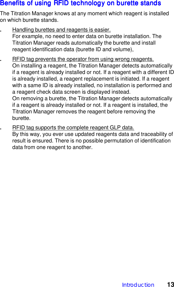 Introduction 13Benefits of using RFID technology on burette standsBenefits of using RFID technology on burette standsBenefits of using RFID technology on burette standsBenefits of using RFID technology on burette standsBenefits of using RFID technology on burette standsThe Titration Manager knows at any moment which reagent is installedon which burette stands..Handling burettes and reagents is easier.For example, no need to enter data on burette installation. TheTitration Manager reads automatically the burette and installreagent identification data (burette ID and volume),.RFID tag prevents the operator from using wrong reagents.On installing a reagent, the Titration Manager detects automaticallyif a reagent is already installed or not. If a reagent with a different IDis already installed, a reagent replacement is initiated. If a reagentwith a same ID is already installed, no installation is performed anda reagent check data screen is displayed instead.On removing a burette, the Titration Manager detects automaticallyif a reagent is already installed or not. If a reagent is installed, theTitration Manager removes the reagent before removing theburette..RFID tag supports the complete reagent GLP data.By this way, you ever use updated reagents data and traceability ofresult is ensured. There is no possible permutation of identificationdata from one reagent to another.