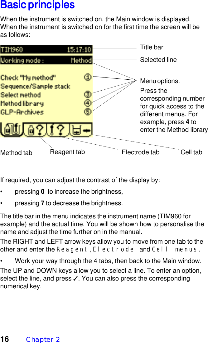 16 Chapter  2Basic principlesBasic principlesBasic principlesBasic principlesBasic principlesWhen the instrument is switched on, the Main window is displayed.When the instrument is switched on for the first time the screen will beas follows:Title barSelected lineMenu options.Press thecorresponding numberfor quick access to thedifferent menus. Forexample, press 4 toenter the Method libraryMethod tab Reagent tab Electrode tab Cell tabIf required, you can adjust the contrast of the display by:&bull; pressing 0  to increase the brightness,&bull; pressing 7 to decrease the brightness.The title bar in the menu indicates the instrument name (TIM960 forexample) and the actual time. You will be shown how to personalise thename and adjust the time further on in the manual.The RIGHT and LEFT arrow keys allow you to move from one tab to theother and enter the Reagent, Electrode and Cell menus.&bull; Work your way through the 4 tabs, then back to the Main window.The UP and DOWN keys allow you to select a line. To enter an option,select the line, and press ✓. You can also press the correspondingnumerical key.