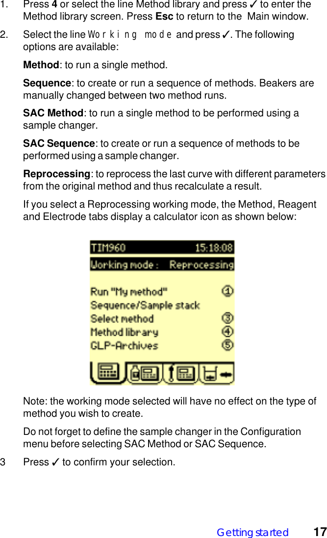 Getting started 171. Press 4 or select the line Method library and press ✓ to enter theMethod library screen. Press Esc to return to the  Main window.2. Select the line Working mode and press ✓. The followingoptions are available:Method: to run a single method.Sequence: to create or run a sequence of methods. Beakers aremanually changed between two method runs.SAC Method: to run a single method to be performed using asample changer.SAC Sequence: to create or run a sequence of methods to beperformed using a sample changer.Reprocessing: to reprocess the last curve with different parametersfrom the original method and thus recalculate a result.If you select a Reprocessing working mode, the Method, Reagentand Electrode tabs display a calculator icon as shown below:Note: the working mode selected will have no effect on the type ofmethod you wish to create.Do not forget to define the sample changer in the Configurationmenu before selecting SAC Method or SAC Sequence.3 Press ✓ to confirm your selection.