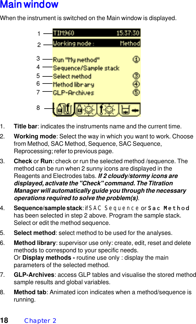 18 Chapter  2Main windowMain windowMain windowMain windowMain windowWhen the instrument is switched on the Main window is displayed.1. Title bar: indicates the instruments name and the current time.2. Working mode: Select the way in which you want to work. Choosefrom Method, SAC Method, Sequence, SAC Sequence,Reprocessing; refer to previous page.3. Check or Run: check or run the selected method /sequence. Themethod can be run when 2 sunny icons are displayed in theReagents and Electrodes tabs. If 2 cloudy/stormy icons aredisplayed, activate the "Check" command. The TitrationManager will automatically guide you through the necessaryoperations required to solve the problem(s).4. Sequence/sample stack: if SAC Sequence or Sac Methodhas been selected in step 2 above. Program the sample stack.Select or edit the method sequence.5. Select method: select method to be used for the analyses.6. Method library: supervisor use only: create, edit, reset and deletemethods to correspond to your specific needs.Or Display methods - routine use only : display the mainparameters of the selected method.7. GLP-Archives: access GLP tables and visualise the stored methodsample results and global variables.8. Method tab: Animated icon indicates when a method/sequence isrunning.81234567