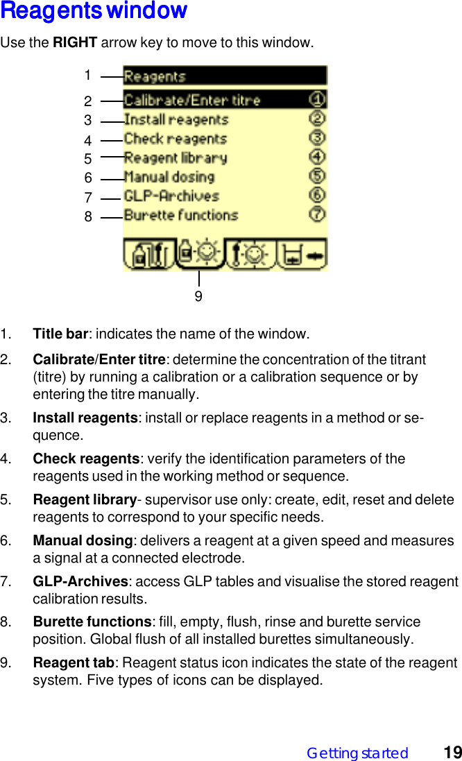 Getting started 19Reagents windowReagents windowReagents windowReagents windowReagents windowUse the RIGHT arrow key to move to this window.124579381. Title bar: indicates the name of the window.2. Calibrate/Enter titre: determine the concentration of the titrant(titre) by running a calibration or a calibration sequence or byentering the titre manually.3. Install reagents: install or replace reagents in a method or se-quence.4. Check reagents: verify the identification parameters of thereagents used in the working method or sequence.5. Reagent library- supervisor use only: create, edit, reset and deletereagents to correspond to your specific needs.6. Manual dosing: delivers a reagent at a given speed and measuresa signal at a connected electrode.7. GLP-Archives: access GLP tables and visualise the stored reagentcalibration results.8. Burette functions: fill, empty, flush, rinse and burette serviceposition. Global flush of all installed burettes simultaneously.9. Reagent tab: Reagent status icon indicates the state of the reagentsystem. Five types of icons can be displayed.6