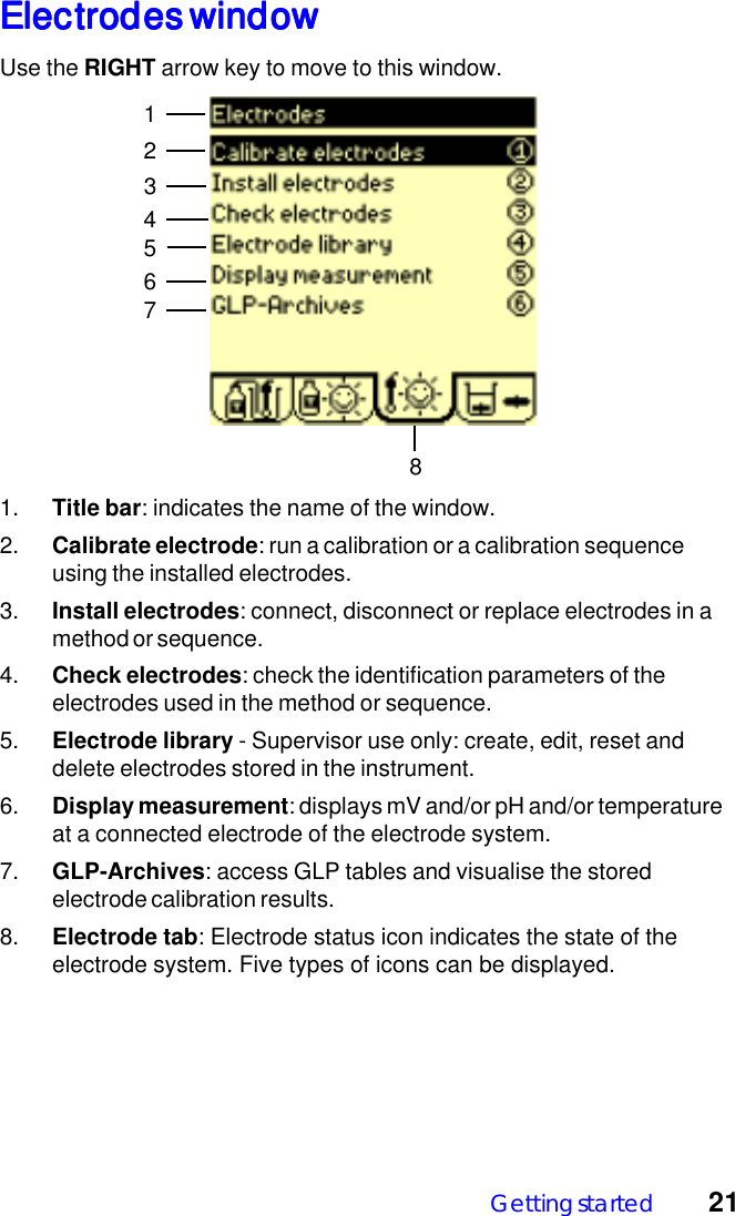 Getting started 21Electrodes windowElectrodes windowElectrodes windowElectrodes windowElectrodes windowUse the RIGHT arrow key to move to this window.124567831. Title bar: indicates the name of the window.2. Calibrate electrode: run a calibration or a calibration sequenceusing the installed electrodes.3. Install electrodes: connect, disconnect or replace electrodes in amethod or sequence.4. Check electrodes: check the identification parameters of theelectrodes used in the method or sequence.5. Electrode library - Supervisor use only: create, edit, reset anddelete electrodes stored in the instrument.6. Display measurement: displays mV and/or pH and/or temperatureat a connected electrode of the electrode system.7. GLP-Archives: access GLP tables and visualise the storedelectrode calibration results.8. Electrode tab: Electrode status icon indicates the state of theelectrode system. Five types of icons can be displayed.