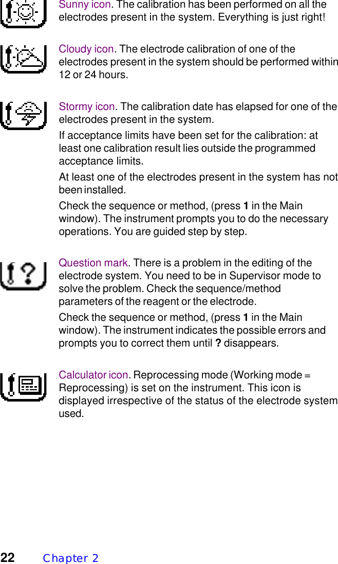 22 Chapter  2Sunny icon. The calibration has been performed on all theelectrodes present in the system. Everything is just right!Cloudy icon. The electrode calibration of one of theelectrodes present in the system should be performed within12 or 24 hours.Stormy icon. The calibration date has elapsed for one of theelectrodes present in the system.If acceptance limits have been set for the calibration: atleast one calibration result lies outside the programmedacceptance limits.At least one of the electrodes present in the system has notbeen installed.Check the sequence or method, (press 1 in the Mainwindow). The instrument prompts you to do the necessaryoperations. You are guided step by step.Question mark. There is a problem in the editing of theelectrode system. You need to be in Supervisor mode tosolve the problem. Check the sequence/methodparameters of the reagent or the electrode.Check the sequence or method, (press 1 in the Mainwindow). The instrument indicates the possible errors andprompts you to correct them until ? disappears.Calculator icon. Reprocessing mode (Working mode =Reprocessing) is set on the instrument. This icon isdisplayed irrespective of the status of the electrode systemused.