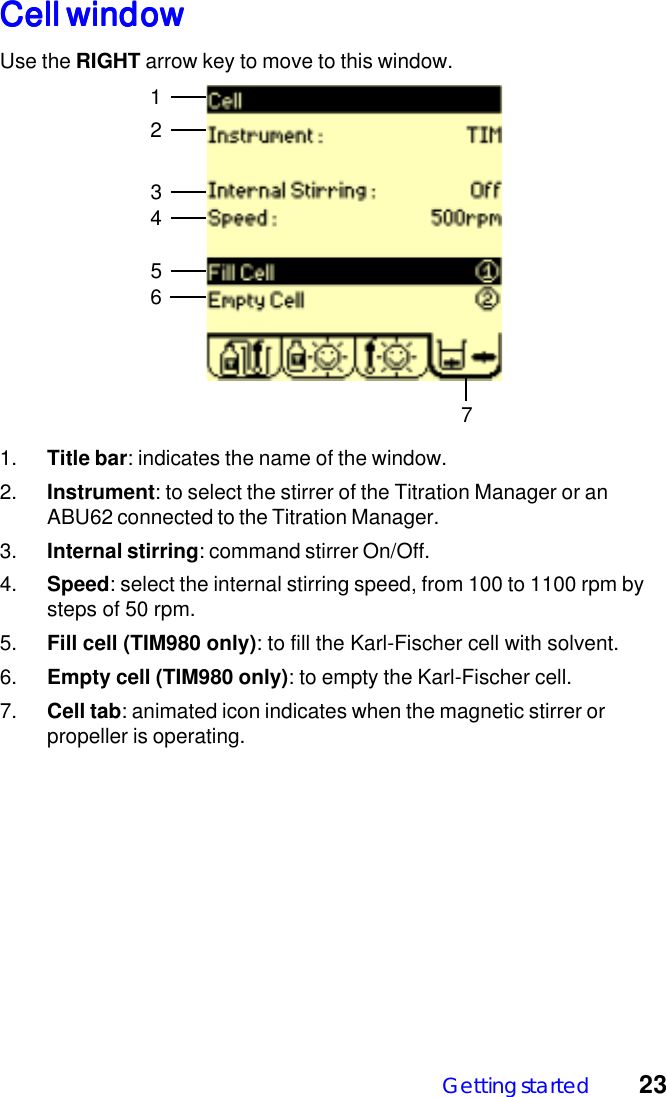 Getting started 23Cell windowCell windowCell windowCell windowCell windowUse the RIGHT arrow key to move to this window.12731. Title bar: indicates the name of the window.2. Instrument: to select the stirrer of the Titration Manager or anABU62 connected to the Titration Manager.3. Internal stirring: command stirrer On/Off.4. Speed: select the internal stirring speed, from 100 to 1100 rpm bysteps of 50 rpm.5. Fill cell (TIM980 only): to fill the Karl-Fischer cell with solvent.6. Empty cell (TIM980 only): to empty the Karl-Fischer cell.7. Cell tab: animated icon indicates when the magnetic stirrer orpropeller is operating.456