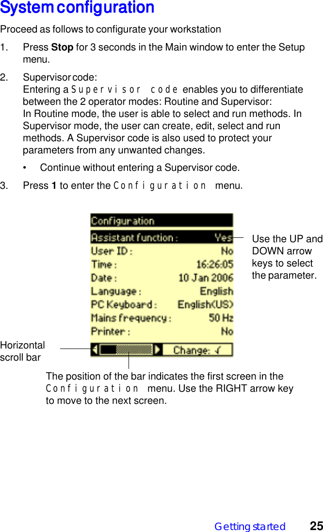 Getting started 25System configurationSystem configurationSystem configurationSystem configurationSystem configurationProceed as follows to configurate your workstation1. Press Stop for 3 seconds in the Main window to enter the Setupmenu.2. Supervisor code:Entering a Supervisor code enables you to differentiatebetween the 2 operator modes: Routine and Supervisor:In Routine mode, the user is able to select and run methods. InSupervisor mode, the user can create, edit, select and runmethods. A Supervisor code is also used to protect yourparameters from any unwanted changes.&bull; Continue without entering a Supervisor code.3. Press 1 to enter the Configuration menu.The position of the bar indicates the first screen in theConfiguration menu. Use the RIGHT arrow keyto move to the next screen.Horizontalscroll barUse the UP andDOWN arrowkeys to selectthe parameter.