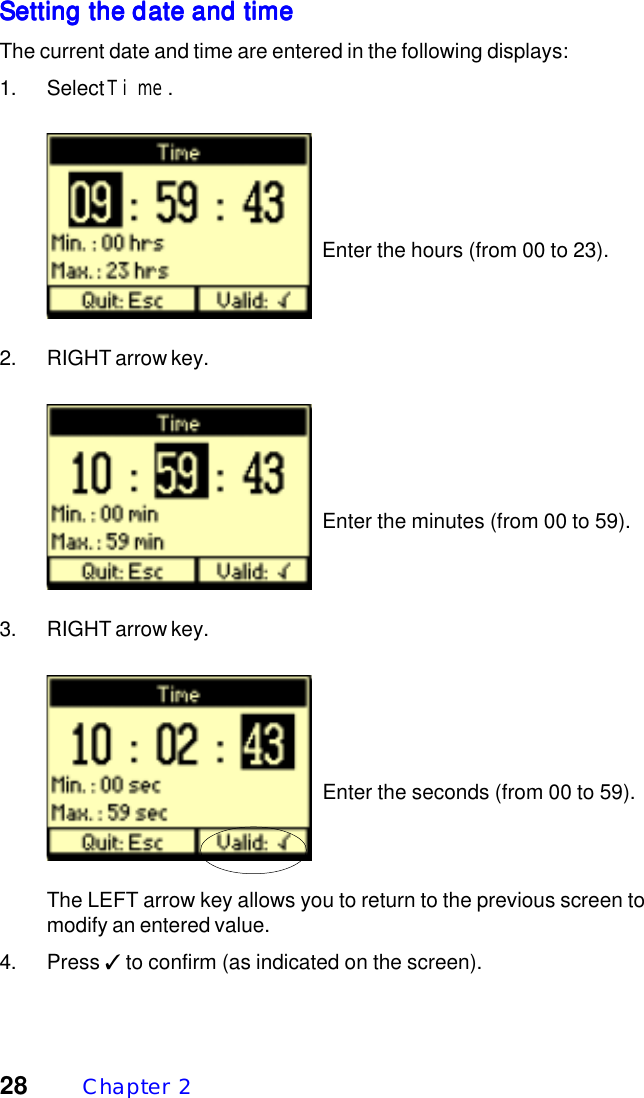28 Chapter  2Setting the date and timeSetting the date and timeSetting the date and timeSetting the date and timeSetting the date and timeThe current date and time are entered in the following displays:1. Select Time.  Enter the hours (from 00 to 23).2. RIGHT arrow key.  Enter the minutes (from 00 to 59).3. RIGHT arrow key.  Enter the seconds (from 00 to 59).The LEFT arrow key allows you to return to the previous screen tomodify an entered value.4. Press ✓ to confirm (as indicated on the screen).