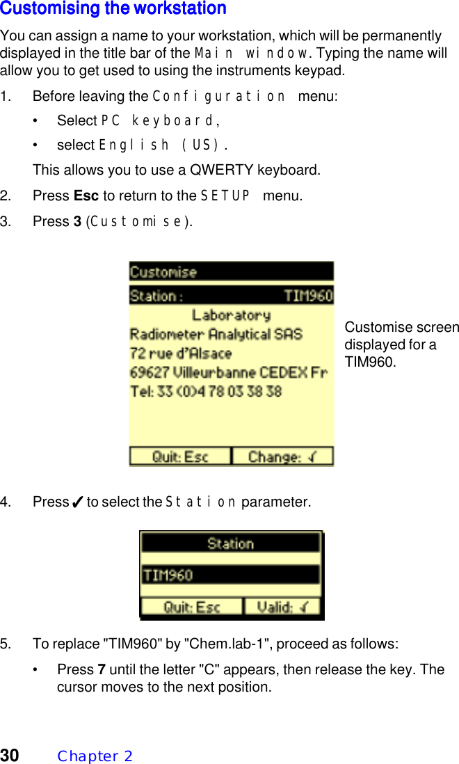 30 Chapter  2Customising the workstationCustomising the workstationCustomising the workstationCustomising the workstationCustomising the workstationYou can assign a name to your workstation, which will be permanentlydisplayed in the title bar of the Main window. Typing the name willallow you to get used to using the instruments keypad.1. Before leaving the Configuration menu:&bull; Select PC keyboard,&bull; select English (US).This allows you to use a QWERTY keyboard.2. Press Esc to return to the SETUP menu.3. Press 3 (Customise).4. Press ✓✓✓✓✓ to select the Station parameter.5. To replace "TIM960" by "Chem.lab-1", proceed as follows:&bull; Press 7 until the letter "C" appears, then release the key. Thecursor moves to the next position.Customise screendisplayed for aTIM960.