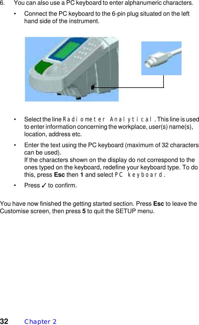 32 Chapter  26. You can also use a PC keyboard to enter alphanumeric characters.&bull; Connect the PC keyboard to the 6-pin plug situated on the lefthand side of the instrument.&bull; Select the line Radiometer Analytical. This line is usedto enter information concerning the workplace, user(s) name(s),location, address etc.&bull; Enter the text using the PC keyboard (maximum of 32 characterscan be used).If the characters shown on the display do not correspond to theones typed on the keyboard, redefine your keyboard type. To dothis, press Esc then 1 and select PC keyboard.&bull; Press ✓ to confirm.You have now finished the getting started section. Press Esc to leave theCustomise screen, then press 5 to quit the SETUP menu.