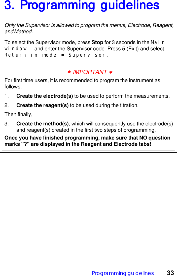 Programming guidelines 333. Pr3. Pr3. Pr3. Pr3. Programming guidelinesogramming guidelinesogramming guidelinesogramming guidelinesogramming guidelinesOnly the Supervisor is allowed to program the menus, Electrode, Reagent,and Method.To select the Supervisor mode, press Stop for 3 seconds in the Mainwindow  and enter the Supervisor code. Press 5 (Exit) and selectReturn in mode = Supervisor.✶ IMPORTANT ✶For first time users, it is recommended to program the instrument asfollows:1. Create the electrode(s) to be used to perform the measurements.2. Create the reagent(s) to be used during the titration.Then finally,3. Create the method(s), which will consequently use the electrode(s)and reagent(s) created in the first two steps of programming.Once you have finished programming, make sure that NO questionmarks "?" are displayed in the Reagent and Electrode tabs!