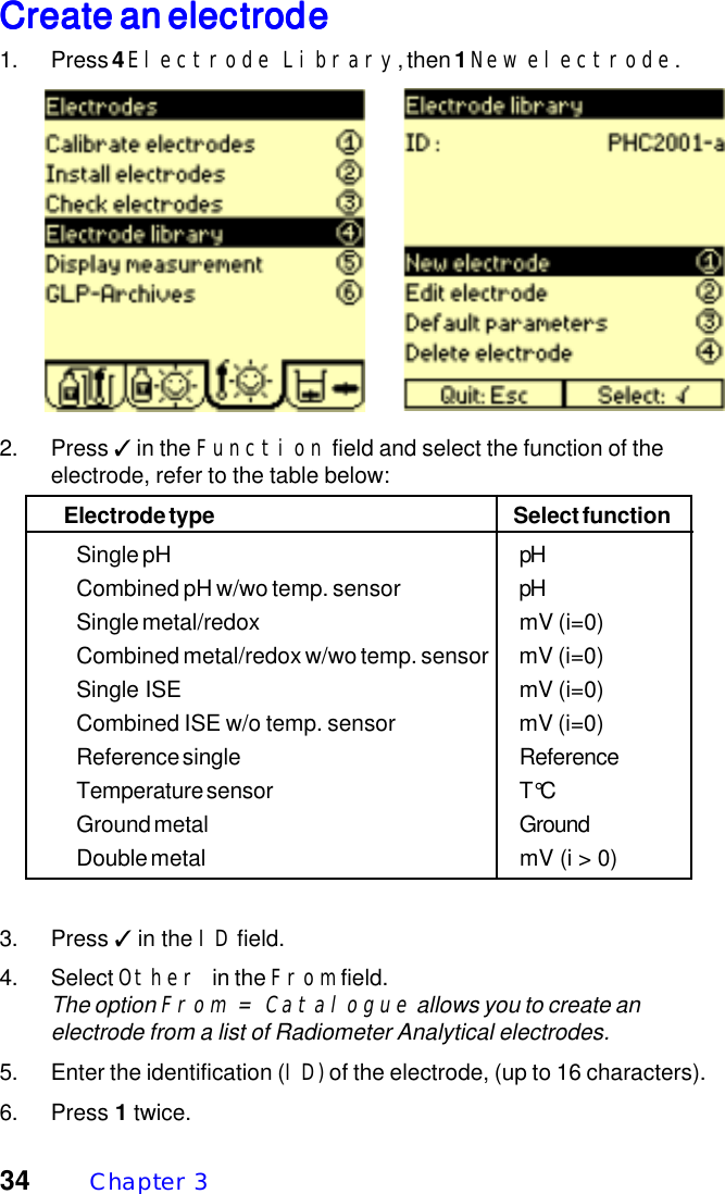 34 Chapter  3Create an electrodeCreate an electrodeCreate an electrodeCreate an electrodeCreate an electrode1. Press 4 Electrode Library, then 1 New electrode.2. Press ✓ in the Function field and select the function of theelectrode, refer to the table below:Electrode type Select functionSingle pH pHCombined pH w/wo temp. sensor pHSingle metal/redox mV (i=0)Combined metal/redox w/wo temp. sensor mV (i=0)Single ISE mV (i=0)Combined ISE w/o temp. sensor mV (i=0)Reference single ReferenceTemperature sensor T&deg;CGround metal GroundDouble metal mV (i > 0)3. Press ✓ in the ID field.4. Select Other in the From field.The option From = Catalogue allows you to create anelectrode from a list of Radiometer Analytical electrodes.5. Enter the identification (ID) of the electrode, (up to 16 characters).6. Press 1 twice.