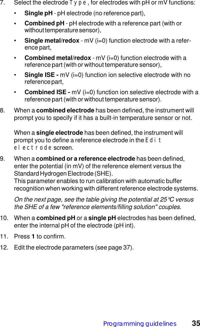 Programming guidelines 357. Select the electrode Type, for electrodes with pH or mV functions:&bull;Single pH - pH electrode (no reference part),&bull; Combined pH - pH electrode with a reference part (with orwithout temperature sensor),&bull;Single metal/redox - mV (i=0) function electrode with a refer-ence part,&bull;Combined metal/redox - mV (i=0) function electrode with areference part (with or without temperature sensor),&bull;Single ISE - mV (i=0) function ion selective electrode with noreference part,&bull;Combined ISE - mV (i=0) function ion selective electrode with areference part (with or without temperature sensor).8. When a combined electrode has been defined, the instrument willprompt you to specify if it has a built-in temperature sensor or not.When a single electrode has been defined, the instrument willprompt you to define a reference electrode in the Editelectrode screen.9. When a combined or a reference electrode has been defined,enter the potential (in mV) of the reference element versus theStandard Hydrogen Electrode (SHE).This parameter enables to run calibration with automatic bufferrecognition when working with different reference electrode systems.On the next page, see the table giving the potential at 25&deg;C versusthe SHE of a few "reference elements/filling solution" couples.10. When a combined pH or a single pH electrodes has been defined,enter the internal pH of the electrode (pH int).11. Press 1 to confirm.12. Edit the electrode parameters (see page 37).