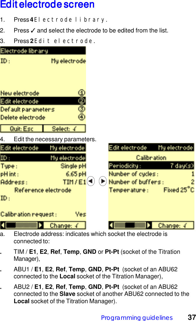 Programming guidelines 37Edit electrode screenEdit electrode screenEdit electrode screenEdit electrode screenEdit electrode screen1. Press 4 Electrode library.2. Press ✓ and select the electrode to be edited from the list.3. Press 2 Edit electrode.a. Electrode address: indicates which socket the electrode isconnected to:.TIM / E1, E2, Ref, Temp, GND or Pt-Pt (socket of the TitrationManager),.ABU1 / E1, E2, Ref, Temp, GND, Pt-Pt  (socket of an ABU62connected to the Local socket of the Titration Manager),.ABU2 / E1, E2, Ref, Temp, GND, Pt-Pt  (socket of an ABU62connected to the Slave socket of another ABU62 connected to theLocal socket of the Titration Manager).4. Edit the necessary parameters.