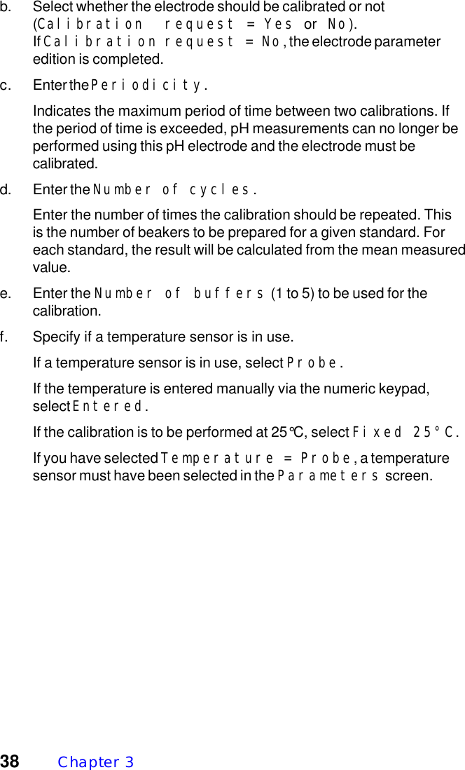 38 Chapter  3b. Select whether the electrode should be calibrated or not(Calibration request = Yes or  No).If Calibration request = No, the electrode parameteredition is completed.c. Enter the Periodicity.Indicates the maximum period of time between two calibrations. Ifthe period of time is exceeded, pH measurements can no longer beperformed using this pH electrode and the electrode must becalibrated.d. Enter the Number of cycles.Enter the number of times the calibration should be repeated. Thisis the number of beakers to be prepared for a given standard. Foreach standard, the result will be calculated from the mean measuredvalue.e. Enter the Number of buffers (1 to 5) to be used for thecalibration.f. Specify if a temperature sensor is in use.If a temperature sensor is in use, select Probe.If the temperature is entered manually via the numeric keypad,select Entered.If the calibration is to be performed at 25&deg;C, select Fixed 25&deg;C.If you have selected Temperature = Probe, a temperaturesensor must have been selected in the Parameters screen.