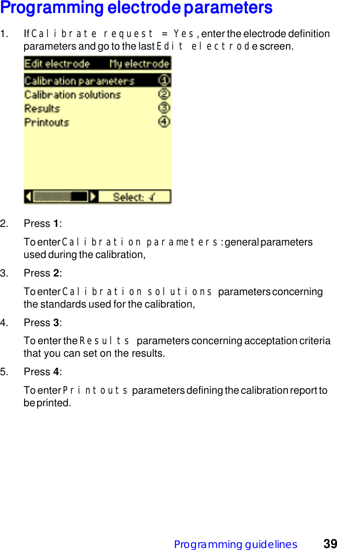 Programming guidelines 39Programming electrode parametersProgramming electrode parametersProgramming electrode parametersProgramming electrode parametersProgramming electrode parameters1. If Calibrate request = Yes, enter the electrode definitionparameters and go to the last Edit electrode screen.2. Press 1:To enter Calibration parameters: general parametersused during the calibration,3. Press 2:To enter Calibration solutions parameters concerningthe standards used for the calibration,4. Press 3:To enter the Results parameters concerning acceptation criteriathat you can set on the results.5. Press 4:To enter Printouts parameters defining the calibration report tobe printed.