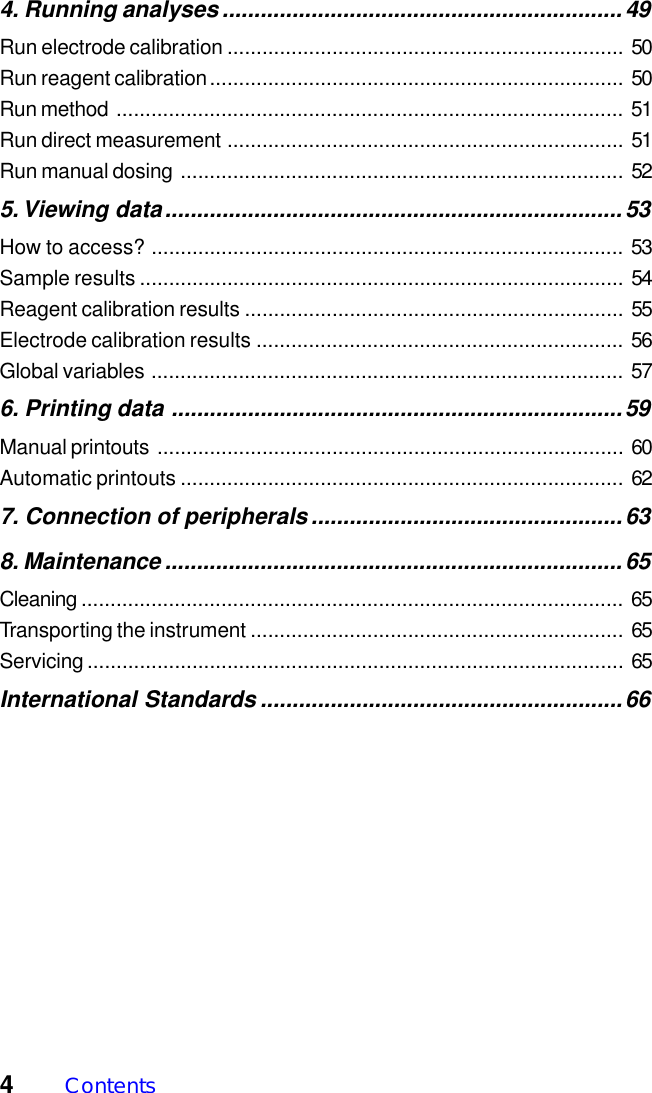 4Contents4. Running analyses...............................................................49Run electrode calibration .................................................................... 50Run reagent calibration....................................................................... 50Run method ....................................................................................... 51Run direct measurement .................................................................... 51Run manual dosing ............................................................................ 525. Viewing data........................................................................53How to access? ................................................................................. 53Sample results ................................................................................... 54Reagent calibration results ................................................................. 55Electrode calibration results ............................................................... 56Global variables ................................................................................. 576. Printing data .......................................................................59Manual printouts ................................................................................ 60Automatic printouts ............................................................................ 627. Connection of peripherals.................................................638. Maintenance ........................................................................65Cleaning ............................................................................................. 65Transporting the instrument ................................................................ 65Servicing ............................................................................................ 65International Standards .........................................................66