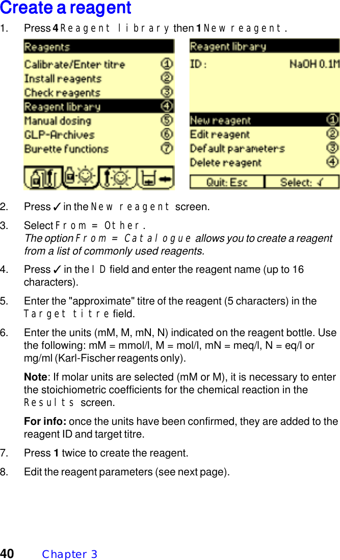 40 Chapter  3Create a reagentCreate a reagentCreate a reagentCreate a reagentCreate a reagent1. Press 4 Reagent library then 1 New reagent.2. Press ✓ in the New reagent screen.3. Select From = Other.The option From = Catalogue allows you to create a reagentfrom a list of commonly used reagents.4. Press ✓ in the ID field and enter the reagent name (up to 16characters).5. Enter the "approximate" titre of the reagent (5 characters) in theTarget titre field.6. Enter the units (mM, M, mN, N) indicated on the reagent bottle. Usethe following: mM = mmol/l, M = mol/l, mN = meq/l, N = eq/l ormg/ml (Karl-Fischer reagents only).Note: If molar units are selected (mM or M), it is necessary to enterthe stoichiometric coefficients for the chemical reaction in theResults screen.For info: once the units have been confirmed, they are added to thereagent ID and target titre.7. Press 1 twice to create the reagent.8. Edit the reagent parameters (see next page).