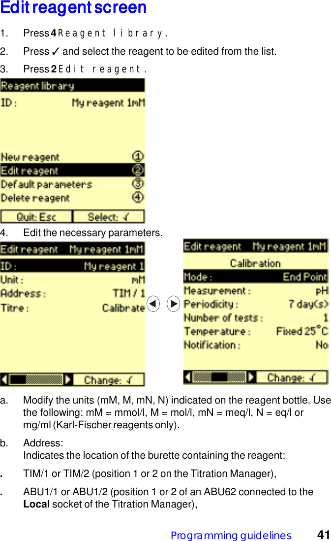 Programming guidelines 41Edit reagent screenEdit reagent screenEdit reagent screenEdit reagent screenEdit reagent screen1. Press 4 Reagent library.2. Press ✓ and select the reagent to be edited from the list.3. Press 2 Edit reagent.4. Edit the necessary parameters.a. Modify the units (mM, M, mN, N) indicated on the reagent bottle. Usethe following: mM = mmol/l, M = mol/l, mN = meq/l, N = eq/l ormg/ml (Karl-Fischer reagents only).b. Address:Indicates the location of the burette containing the reagent:.TIM/1 or TIM/2 (position 1 or 2 on the Titration Manager),.ABU1/1 or ABU1/2 (position 1 or 2 of an ABU62 connected to theLocal socket of the Titration Manager),
