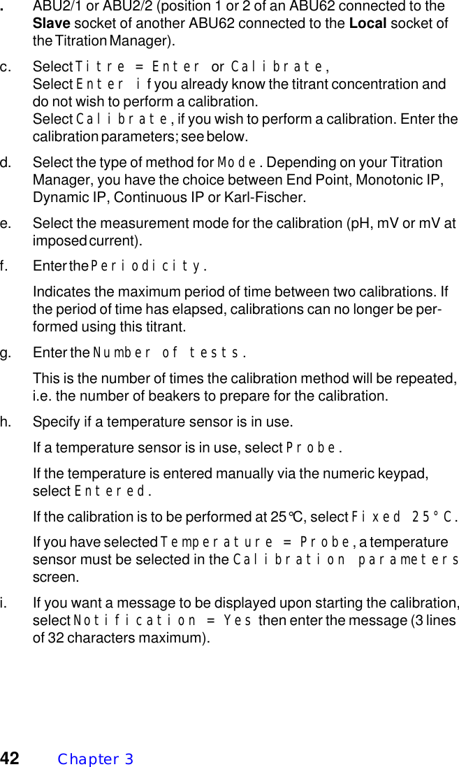 42 Chapter  3.ABU2/1 or ABU2/2 (position 1 or 2 of an ABU62 connected to theSlave socket of another ABU62 connected to the Local socket ofthe Titration Manager).c. Select Titre = Enter or Calibrate,Select Enter if you already know the titrant concentration anddo not wish to perform a calibration.Select Calibrate, if you wish to perform a calibration. Enter thecalibration parameters; see below.d. Select the type of method for Mode. Depending on your TitrationManager, you have the choice between End Point, Monotonic IP,Dynamic IP, Continuous IP or Karl-Fischer.e. Select the measurement mode for the calibration (pH, mV or mV atimposed current).f. Enter the Periodicity.Indicates the maximum period of time between two calibrations. Ifthe period of time has elapsed, calibrations can no longer be per-formed using this titrant.g. Enter the Number of tests.This is the number of times the calibration method will be repeated,i.e. the number of beakers to prepare for the calibration.h. Specify if a temperature sensor is in use.If a temperature sensor is in use, select Probe.If the temperature is entered manually via the numeric keypad,select Entered.If the calibration is to be performed at 25&deg;C, select Fixed 25&deg;C.If you have selected Temperature = Probe, a temperaturesensor must be selected in the Calibration parametersscreen.i. If you want a message to be displayed upon starting the calibration,select Notification = Yes then enter the message (3 linesof 32 characters maximum).