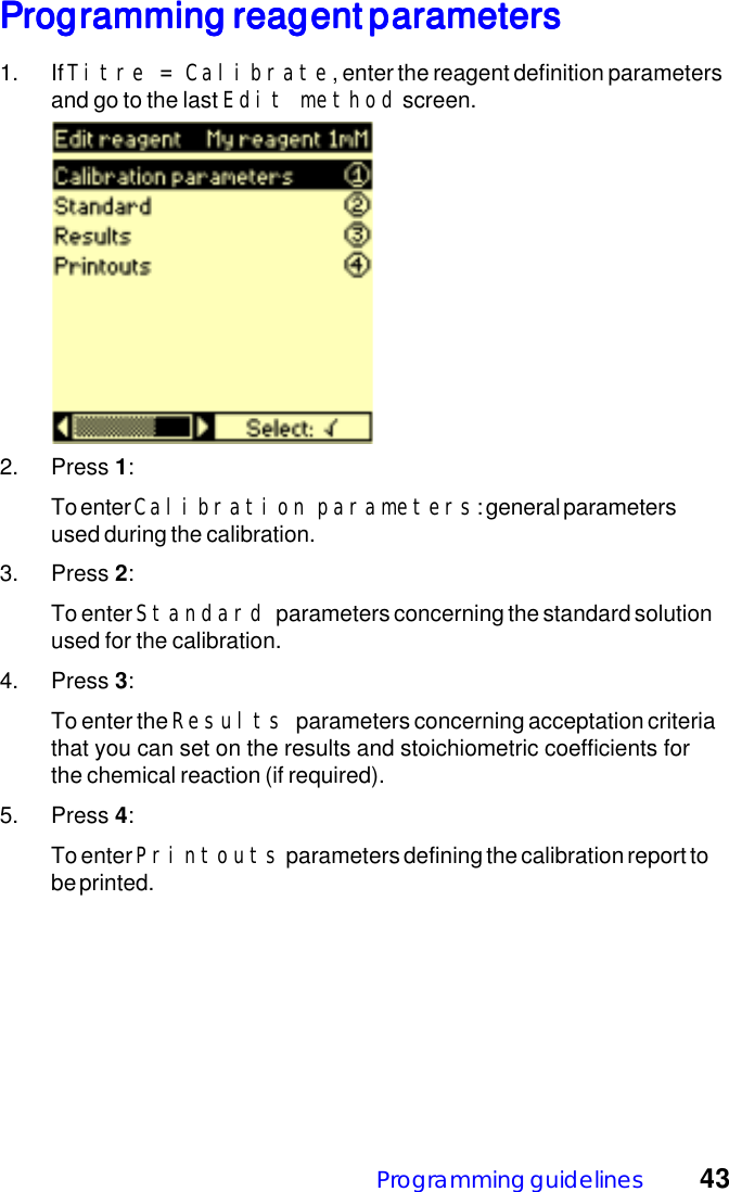 Programming guidelines 43Programming reagent parametersProgramming reagent parametersProgramming reagent parametersProgramming reagent parametersProgramming reagent parameters1. If Titre = Calibrate, enter the reagent definition parametersand go to the last Edit method screen.2. Press 1:To enter Calibration parameters: general parametersused during the calibration.3. Press 2:To enter Standard parameters concerning the standard solutionused for the calibration.4. Press 3:To enter the Results parameters concerning acceptation criteriathat you can set on the results and stoichiometric coefficients forthe chemical reaction (if required).5. Press 4:To enter Printouts parameters defining the calibration report tobe printed.