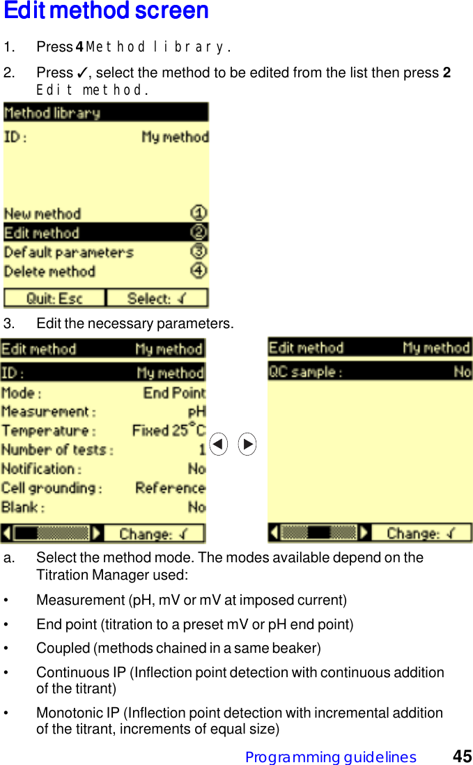 Programming guidelines 45Edit method screenEdit method screenEdit method screenEdit method screenEdit method screen1. Press 4 Method library.2. Press ✓, select the method to be edited from the list then press 2Edit method.3. Edit the necessary parameters.a. Select the method mode. The modes available depend on theTitration Manager used:&bull; Measurement (pH, mV or mV at imposed current)&bull; End point (titration to a preset mV or pH end point)&bull; Coupled (methods chained in a same beaker)&bull; Continuous IP (Inflection point detection with continuous additionof the titrant)&bull; Monotonic IP (Inflection point detection with incremental additionof the titrant, increments of equal size)