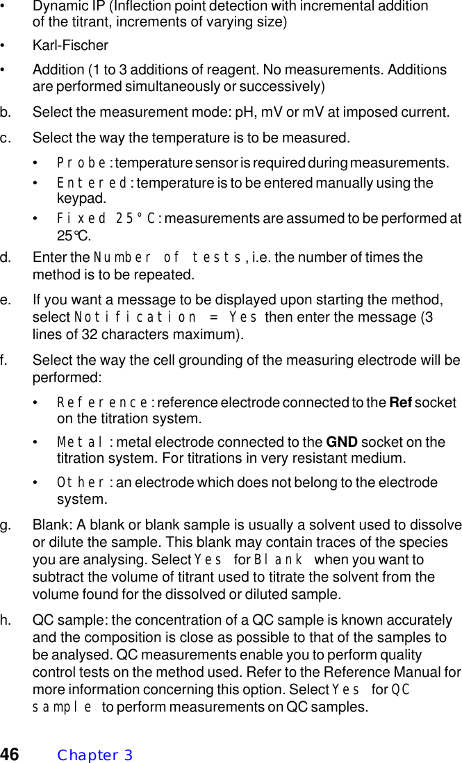 46 Chapter  3&bull; Dynamic IP (Inflection point detection with incremental additionof the titrant, increments of varying size)&bull; Karl-Fischer&bull; Addition (1 to 3 additions of reagent. No measurements. Additionsare performed simultaneously or successively)b. Select the measurement mode: pH, mV or mV at imposed current.c. Select the way the temperature is to be measured.&bull;Probe: temperature sensor is required during measurements.&bull;Entered: temperature is to be entered manually using thekeypad.&bull;Fixed 25&deg;C: measurements are assumed to be performed at25&deg;C.d. Enter the Number of tests, i.e. the number of times themethod is to be repeated.e. If you want a message to be displayed upon starting the method,select Notification = Yes then enter the message (3lines of 32 characters maximum).f. Select the way the cell grounding of the measuring electrode will beperformed:&bull;Reference: reference electrode connected to the Ref socketon the titration system.&bull;Metal: metal electrode connected to the GND socket on thetitration system. For titrations in very resistant medium.&bull;Other: an electrode which does not belong to the electrodesystem.g. Blank: A blank or blank sample is usually a solvent used to dissolveor dilute the sample. This blank may contain traces of the speciesyou are analysing. Select Yes for Blank when you want tosubtract the volume of titrant used to titrate the solvent from thevolume found for the dissolved or diluted sample.h. QC sample: the concentration of a QC sample is known accuratelyand the composition is close as possible to that of the samples tobe analysed. QC measurements enable you to perform qualitycontrol tests on the method used. Refer to the Reference Manual formore information concerning this option. Select Yes for QCsample to perform measurements on QC samples.