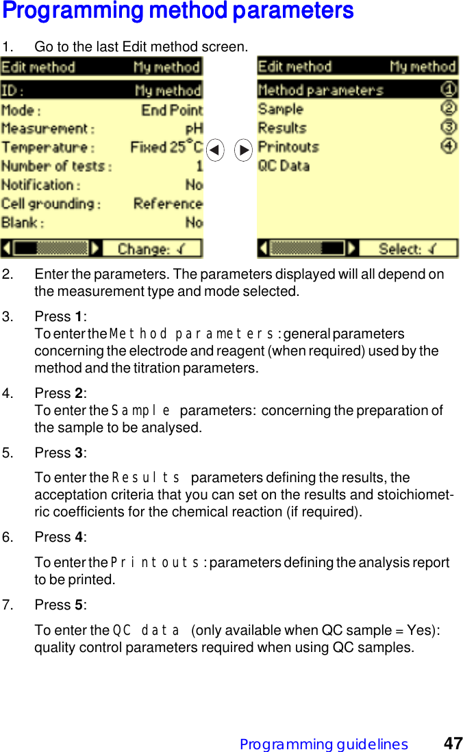 Programming guidelines 47Programming method parametersProgramming method parametersProgramming method parametersProgramming method parametersProgramming method parameters1. Go to the last Edit method screen.2. Enter the parameters. The parameters displayed will all depend onthe measurement type and mode selected.3. Press 1:To enter the Method parameters: general parametersconcerning the electrode and reagent (when required) used by themethod and the titration parameters.4. Press 2:To enter the Sample parameters:  concerning the preparation ofthe sample to be analysed.5. Press 3:To enter the Results parameters defining the results, theacceptation criteria that you can set on the results and stoichiomet-ric coefficients for the chemical reaction (if required).6. Press 4:To enter the Printouts: parameters defining the analysis reportto be printed.7. Press 5:To enter the QC data (only available when QC sample = Yes):quality control parameters required when using QC samples.