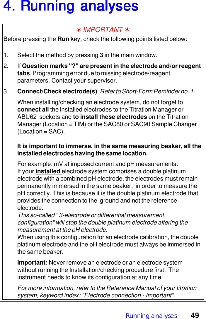 Running analyses  494. Running analyses4. Running analyses4. Running analyses4. Running analyses4. Running analyses✶ IMPORTANT ✶Before pressing the Run key, check the following points listed below:1. Select the method by pressing 3 in the main window.2. If Question marks "?" are present in the electrode and/or reagenttabs. Programming error due to missing electrode/reagentparameters. Contact your supervisor.3. Connect/Check electrode(s). Refer to Short-Form Reminder no. 1.When installing/checking an electrode system, do not forget toconnect all the installed electrodes to the Titration Manager orABU62  sockets and to install these electrodes on the TitrationManager (Location = TIM) or the SAC80 or SAC90 Sample Changer(Location = SAC).It is important to immerse, in the same measuring beaker, all theinstalled electrodes having the same location.For example: mV at imposed current and pH measurements.If your installed electrode system comprises a double platinumelectrode with a combined pH electrode, the electrodes must remainpermanently immersed in the same beaker,  in order to measure thepH correctly. This is because it is the double platinum electrode thatprovides the connection to the  ground and not the referenceelectrode.This so-called " 3-electrode or differential measurementconfiguration" will stop the double platinum electrode altering themeasurement at the pH electrode.When using this configuration for an electrode calibration, the doubleplatinum electrode and the pH electrode must always be immersed inthe same beaker.Important: Never remove an electrode or an electrode systemwithout running the Installation/checking procedure first.  Theinstrument needs to know its configuration at any time.For more information, refer to the Reference Manual of your titrationsystem, keyword index: "Electrode connection - Important".