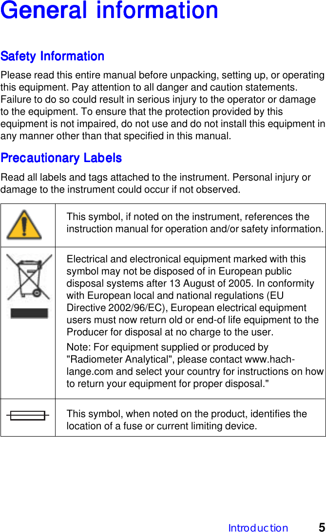 Introduction 5General inforGeneral inforGeneral inforGeneral inforGeneral informationmationmationmationmationSafety InformationSafety InformationSafety InformationSafety InformationSafety InformationPlease read this entire manual before unpacking, setting up, or operatingthis equipment. Pay attention to all danger and caution statements.Failure to do so could result in serious injury to the operator or damageto the equipment. To ensure that the protection provided by thisequipment is not impaired, do not use and do not install this equipment inany manner other than that specified in this manual.Precautionary LabelsPrecautionary LabelsPrecautionary LabelsPrecautionary LabelsPrecautionary LabelsRead all labels and tags attached to the instrument. Personal injury ordamage to the instrument could occur if not observed.This symbol, if noted on the instrument, references theinstruction manual for operation and/or safety information.Electrical and electronical equipment marked with thissymbol may not be disposed of in European publicdisposal systems after 13 August of 2005. In conformitywith European local and national regulations (EUDirective 2002/96/EC), European electrical equipmentusers must now return old or end-of life equipment to theProducer for disposal at no charge to the user.Note: For equipment supplied or produced by"Radiometer Analytical", please contact www.hach-lange.com and select your country for instructions on howto return your equipment for proper disposal."This symbol, when noted on the product, identifies thelocation of a fuse or current limiting device.
