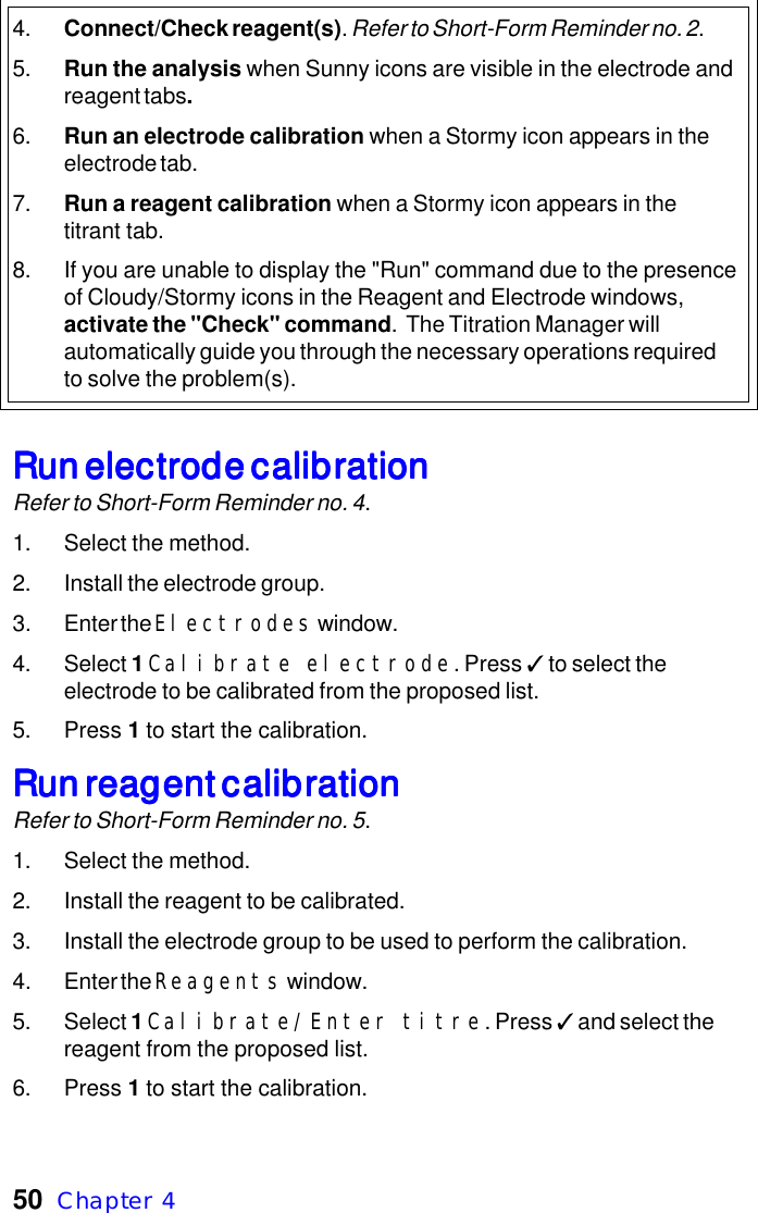 50  Chapter  44. Connect/Check reagent(s). Refer to Short-Form Reminder no. 2.5. Run the analysis when Sunny icons are visible in the electrode andreagent tabs.6. Run an electrode calibration when a Stormy icon appears in theelectrode tab.7. Run a reagent calibration when a Stormy icon appears in thetitrant tab.8. If you are unable to display the "Run" command due to the presenceof Cloudy/Stormy icons in the Reagent and Electrode windows,activate the "Check" command.  The Titration Manager willautomatically guide you through the necessary operations requiredto solve the problem(s).Run electrode calibrationRun electrode calibrationRun electrode calibrationRun electrode calibrationRun electrode calibrationRefer to Short-Form Reminder no. 4.1. Select the method.2. Install the electrode group.3. Enter the Electrodes window.4. Select 1 Calibrate electrode. Press ✓ to select theelectrode to be calibrated from the proposed list.5. Press 1 to start the calibration.Run reagent calibrationRun reagent calibrationRun reagent calibrationRun reagent calibrationRun reagent calibrationRefer to Short-Form Reminder no. 5.1. Select the method.2. Install the reagent to be calibrated.3. Install the electrode group to be used to perform the calibration.4. Enter the Reagents window.5. Select 1 Calibrate/Enter titre. Press ✓ and select thereagent from the proposed list.6. Press 1 to start the calibration.